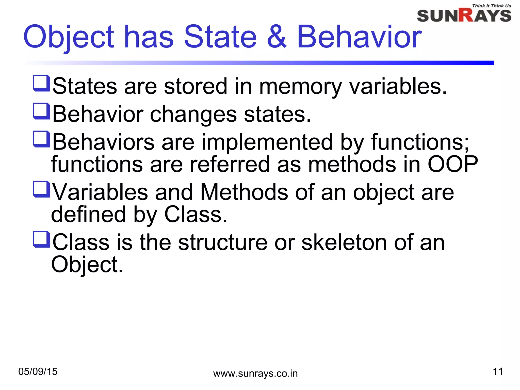 05/09/15 www.sunrays.co.in 11
Object has State & Behavior
States are stored in memory variables.
Behavior changes states.
Behaviors are implemented by functions;
functions are referred as methods in OOP
Variables and Methods of an object are
defined by Class.
Class is the structure or skeleton of an
Object.
 