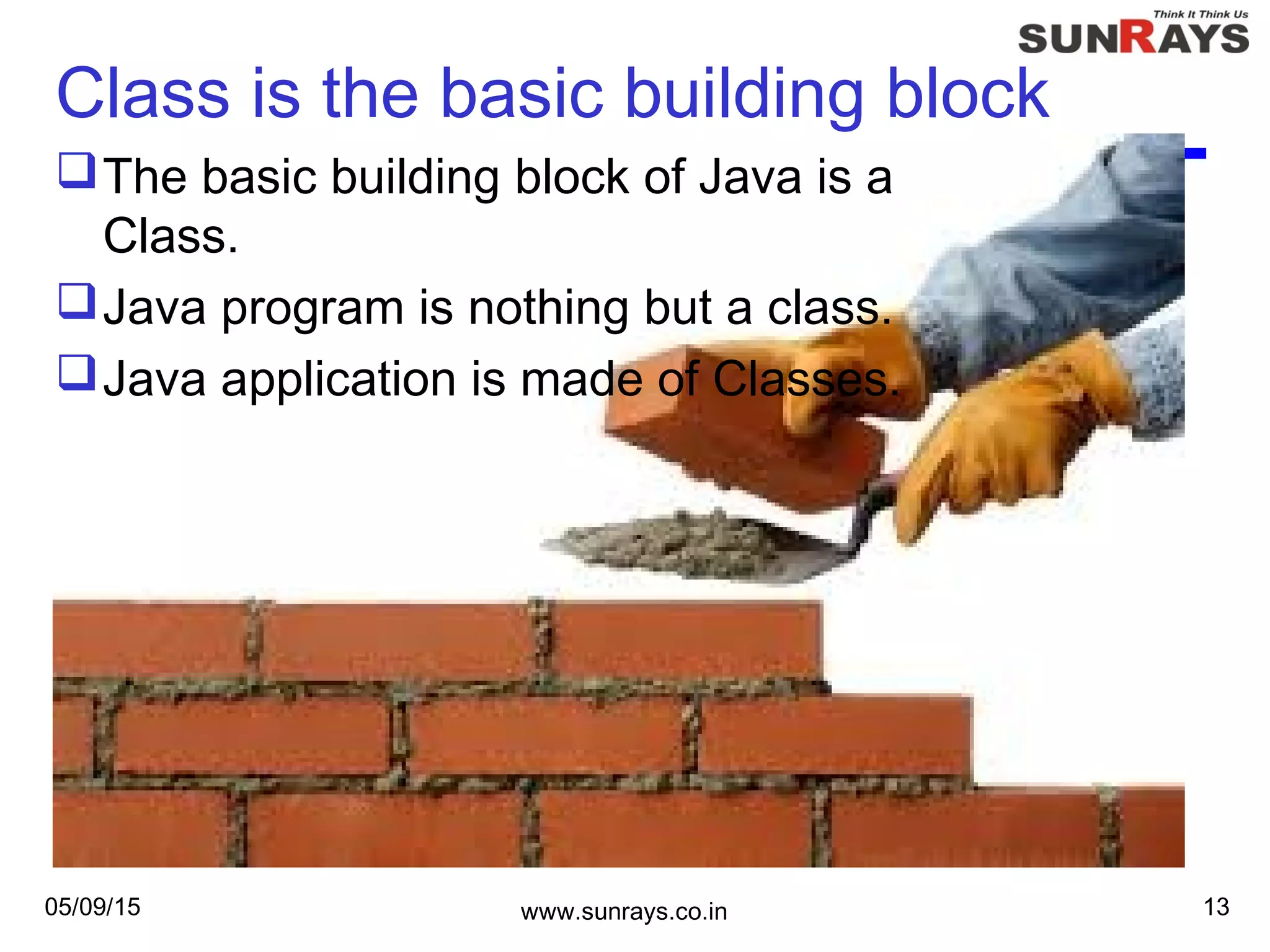 Class is the basic building block
The basic building block of Java is a
Class.
Java program is nothing but a class.
Java application is made of Classes.
05/09/15 www.sunrays.co.in 13
 