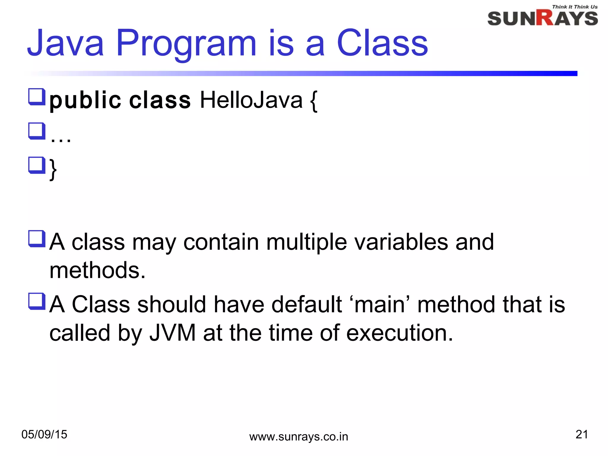 05/09/15 www.sunrays.co.in 21
Java Program is a Class
public class HelloJava {
…
}
A class may contain multiple variables and
methods.
A Class should have default ‘main’ method that is
called by JVM at the time of execution.
 