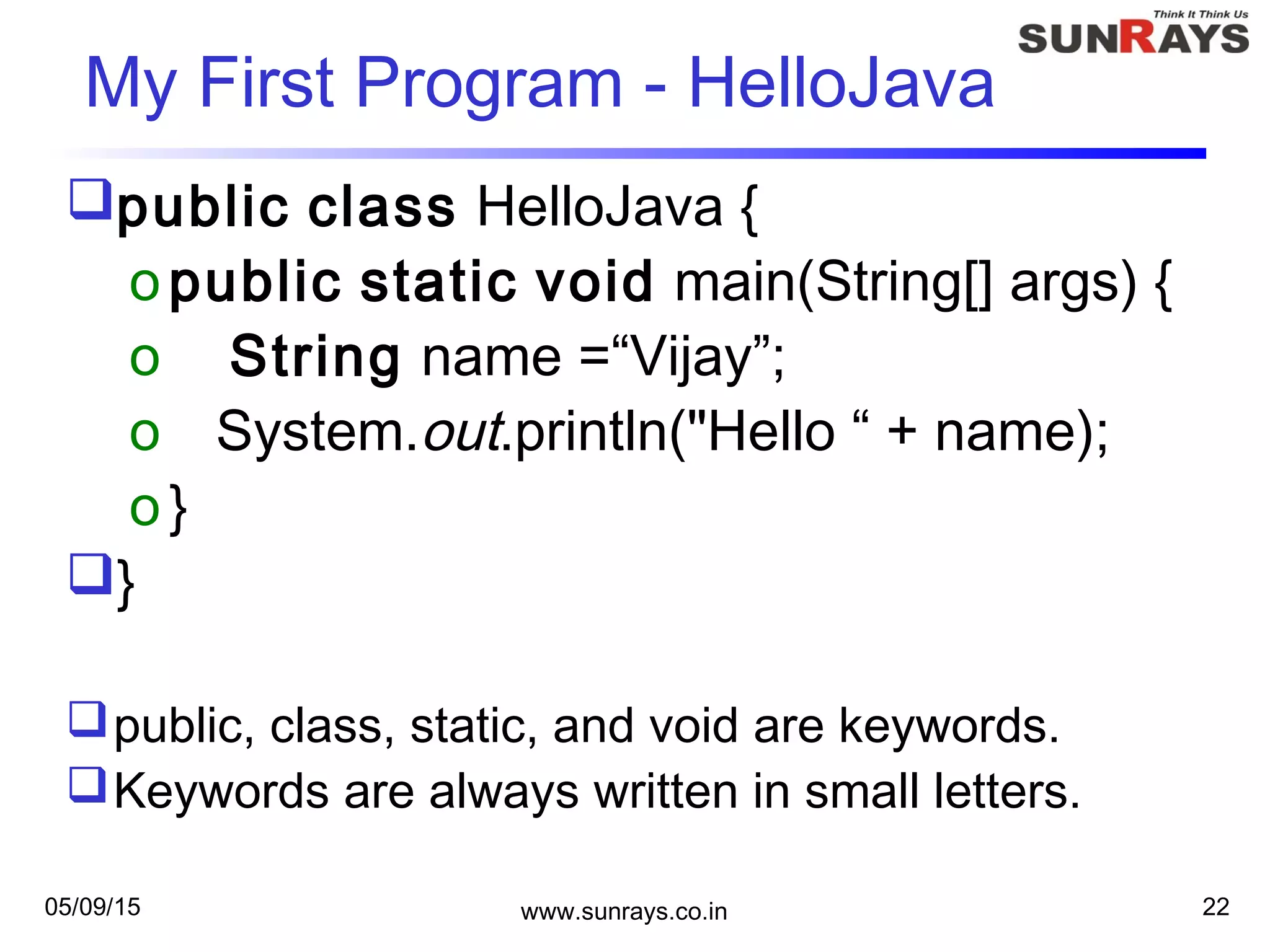 05/09/15 www.sunrays.co.in 22
My First Program - HelloJava
public class HelloJava {
opublic static void main(String[] args) {
o String name =“Vijay”;
o System.out.println("Hello “ + name);
o}
}
public, class, static, and void are keywords.
Keywords are always written in small letters.
 
