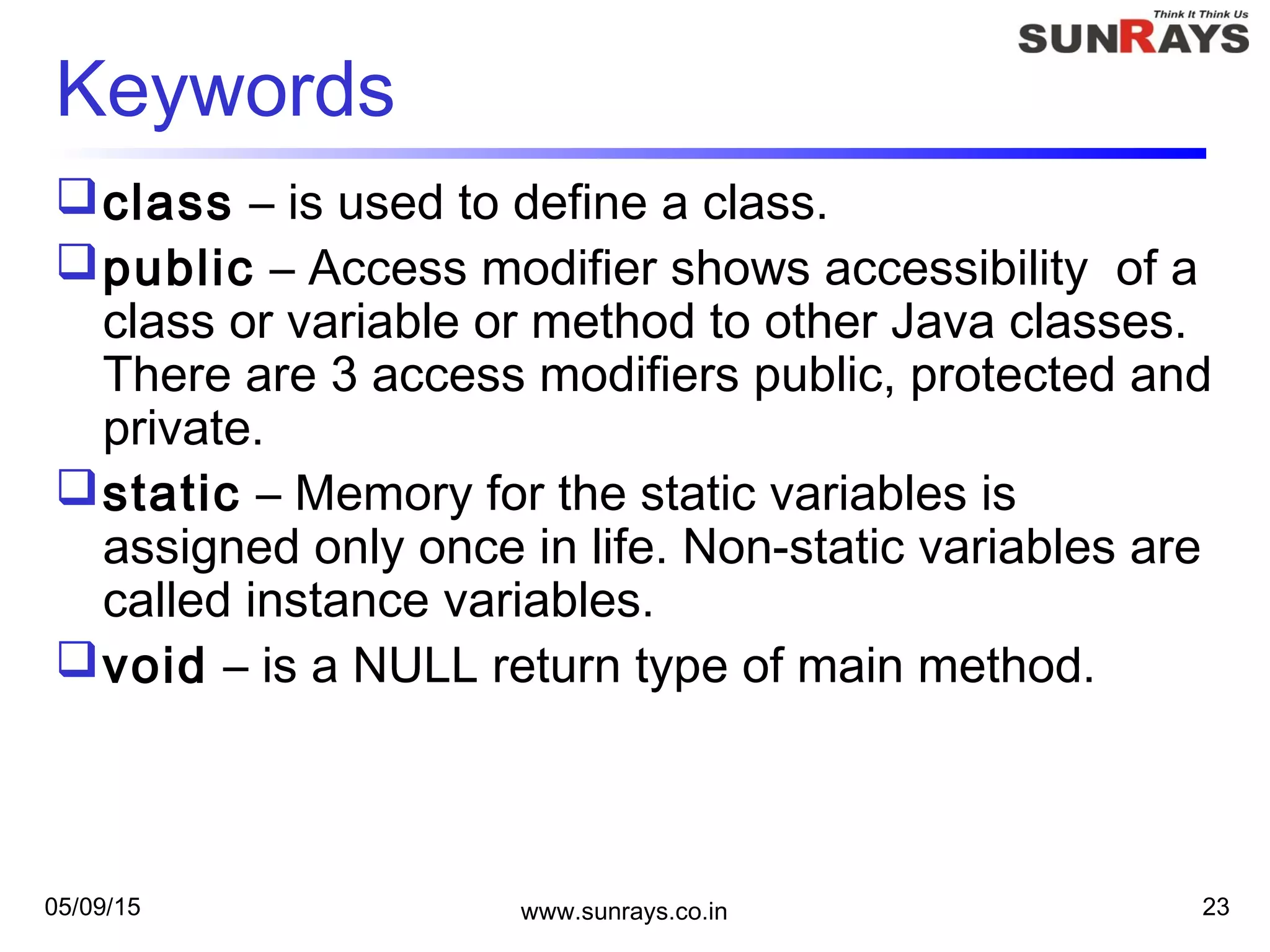05/09/15 www.sunrays.co.in 23
Keywords
class – is used to define a class.
public – Access modifier shows accessibility of a
class or variable or method to other Java classes.
There are 3 access modifiers public, protected and
private.
static – Memory for the static variables is
assigned only once in life. Non-static variables are
called instance variables.
void – is a NULL return type of main method.
 