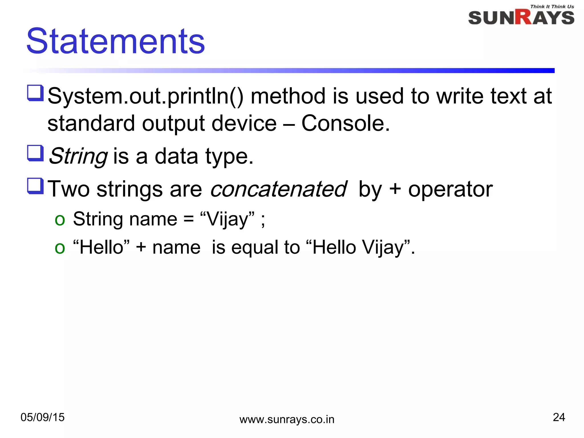 05/09/15 www.sunrays.co.in 24
Statements
System.out.println() method is used to write text at
standard output device – Console.
String is a data type.
Two strings are concatenated by + operator
o String name = “Vijay” ;
o “Hello” + name is equal to “Hello Vijay”.
 