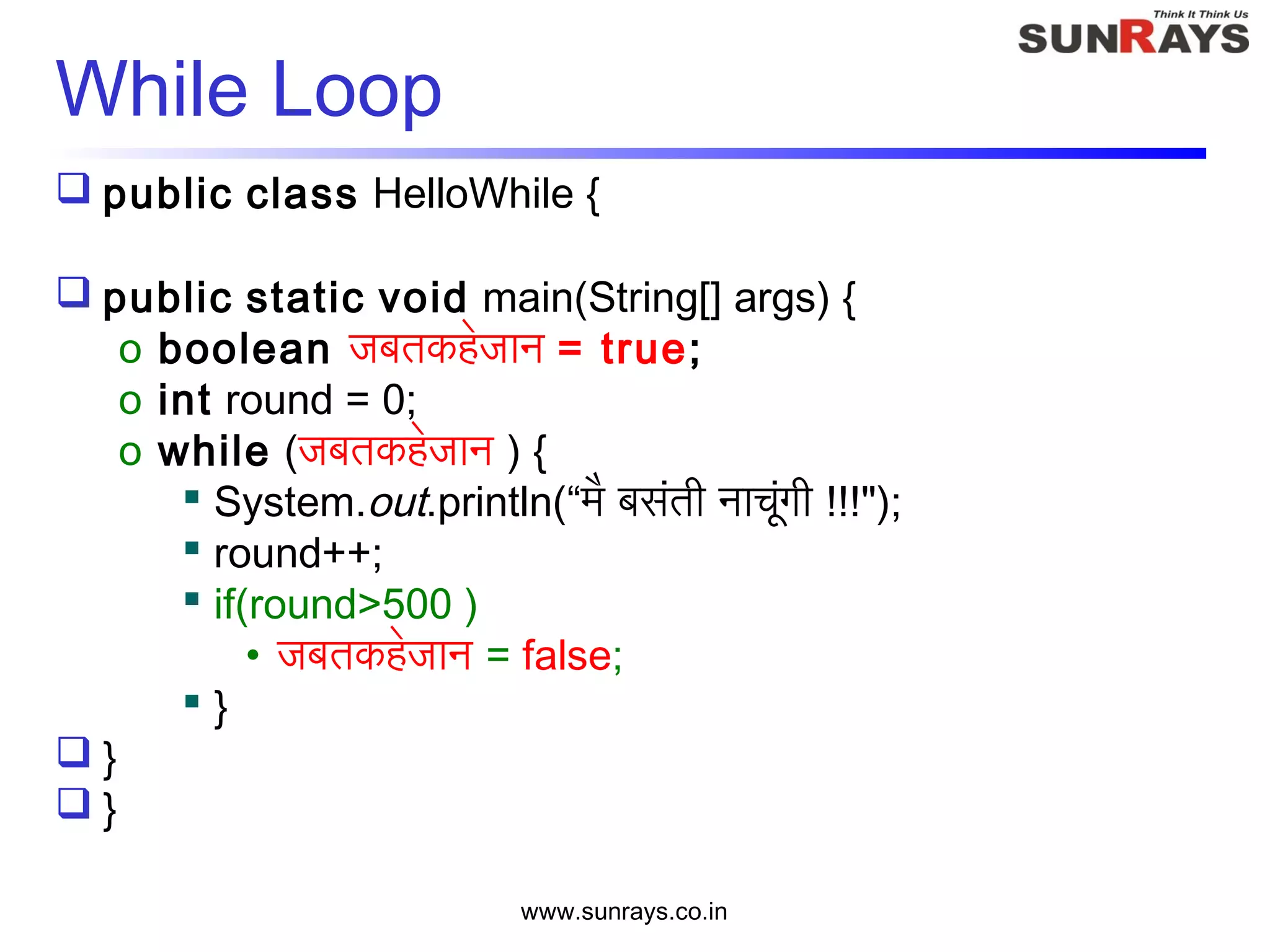 www.sunrays.co.in
While Loop
 public class HelloWhile {
 public static void main(String[] args) {
o boolean जबतकहेजान = true;
o int round = 0;
o while (जबतकहेजान ) {
 System.out.println(“मै बसंती नाचूंगी !!!");
 round++;
 if(round>500 )
• जबतकहेजान = false;
 }
 }
 }
 