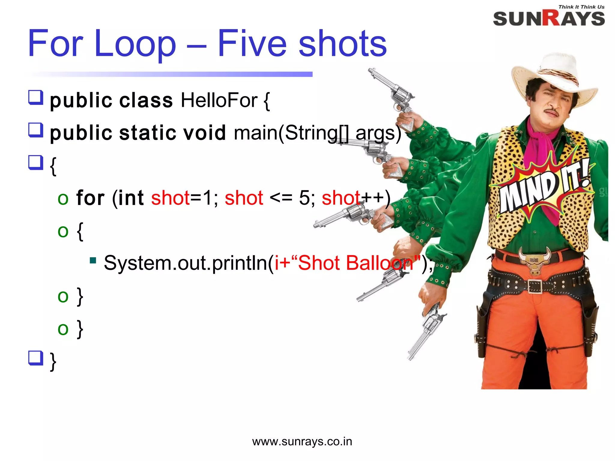  public class HelloFor {
 public static void main(String[] args)
 {
o for (int shot=1; shot <= 5; shot++)
o {
 System.out.println(i+“Shot Balloon");
o }
o }
 }
www.sunrays.co.in
For Loop – Five shots
 