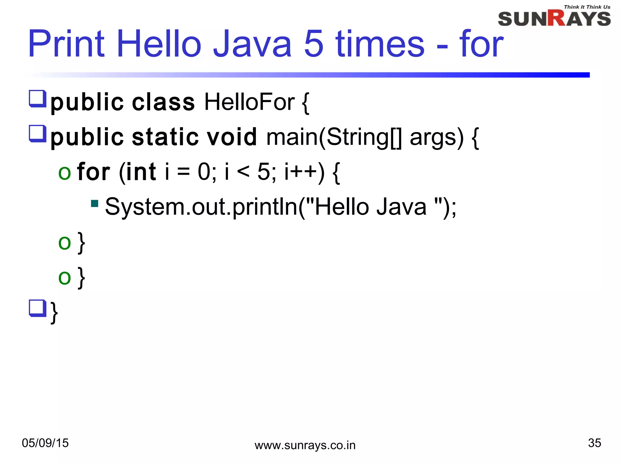 05/09/15 www.sunrays.co.in 35
Print Hello Java 5 times - for
public class HelloFor {
public static void main(String[] args) {
o for (int i = 0; i < 5; i++) {
 System.out.println("Hello Java ");
o }
o }
}
 