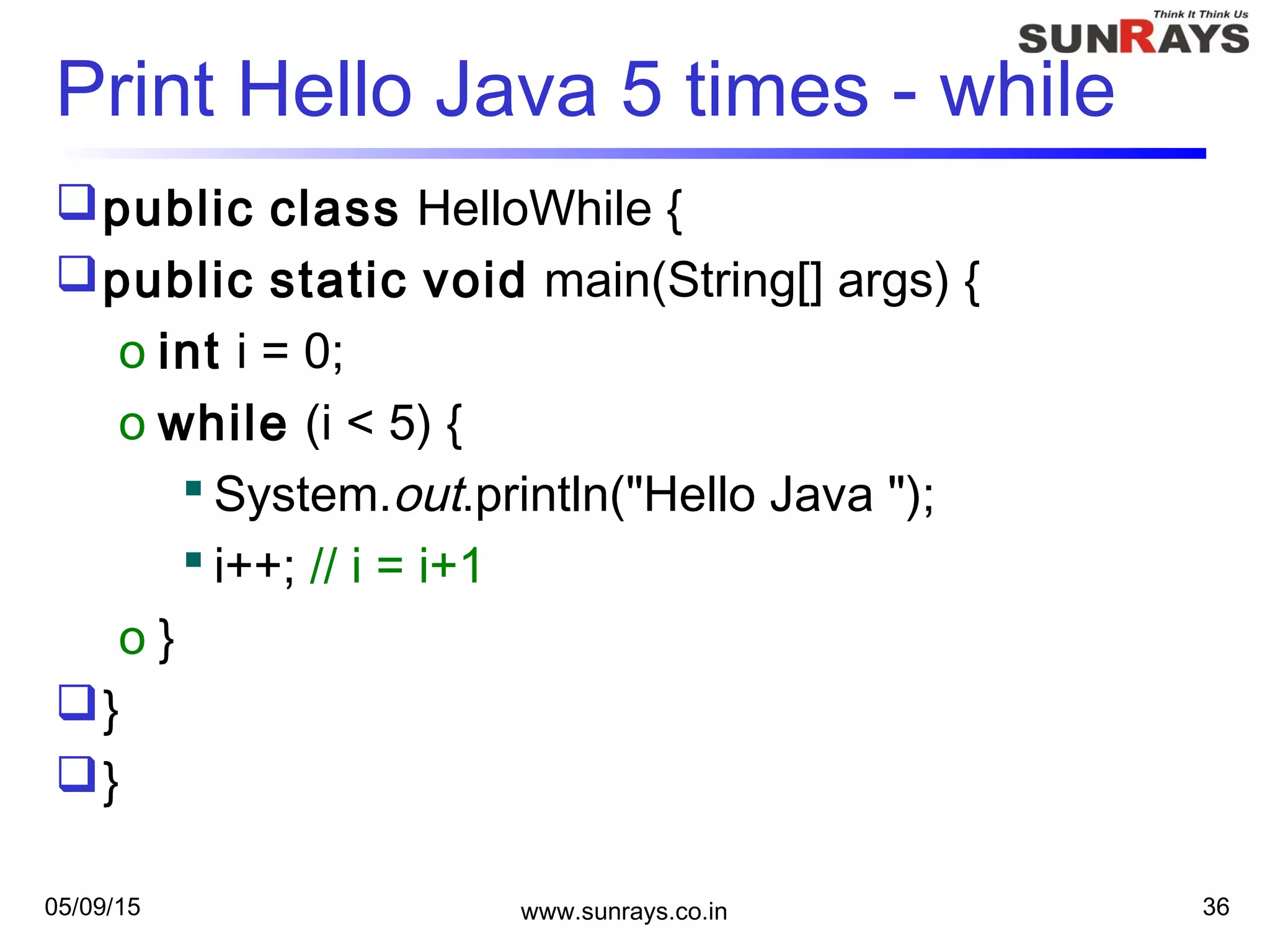 05/09/15 www.sunrays.co.in 36
Print Hello Java 5 times - while
public class HelloWhile {
public static void main(String[] args) {
o int i = 0;
o while (i < 5) {
 System.out.println("Hello Java ");
 i++; // i = i+1
o }
}
}
 