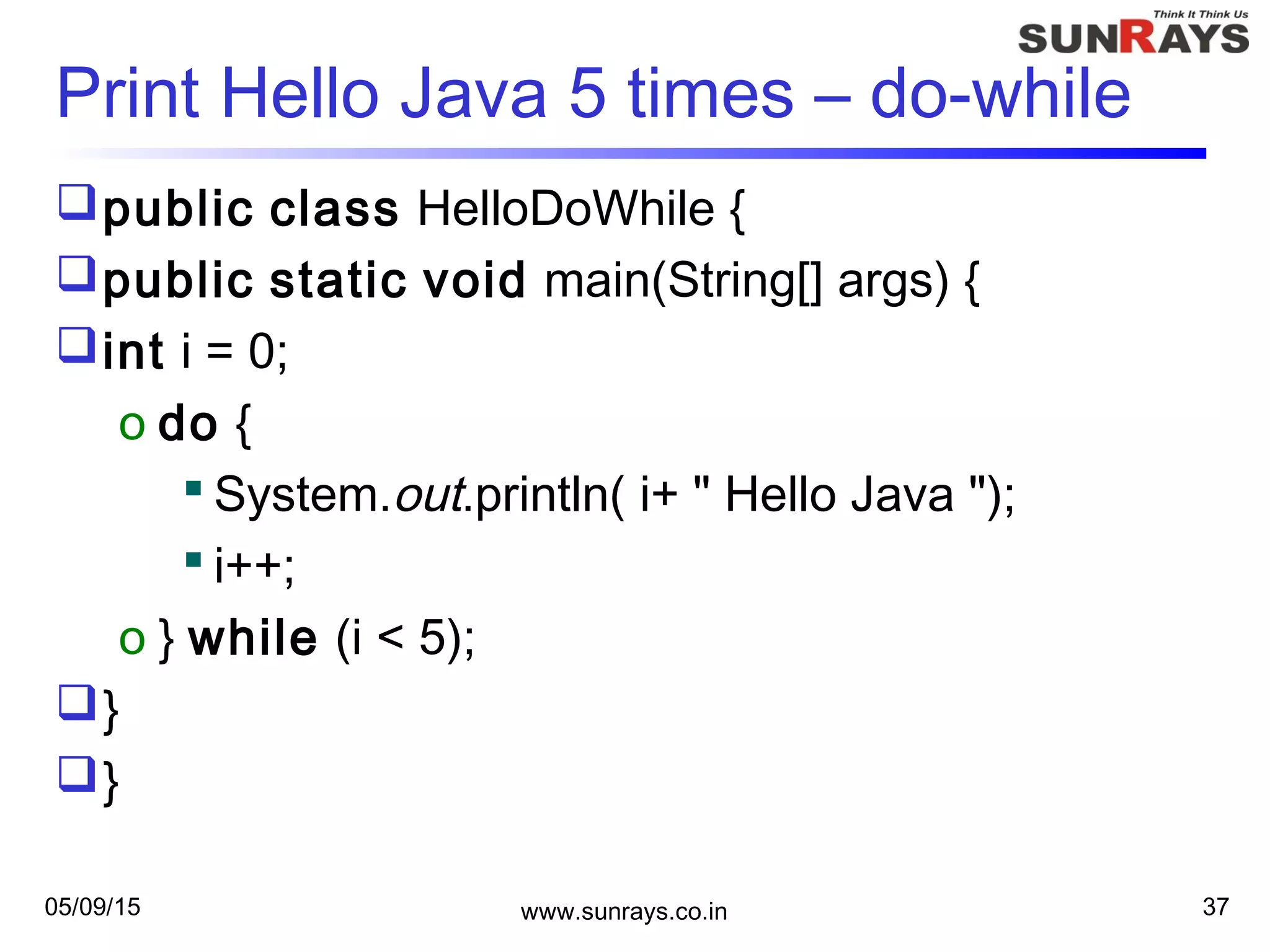 05/09/15 www.sunrays.co.in 37
Print Hello Java 5 times – do-while
public class HelloDoWhile {
public static void main(String[] args) {
int i = 0;
o do {
 System.out.println( i+ " Hello Java ");
 i++;
o } while (i < 5);
}
}
 