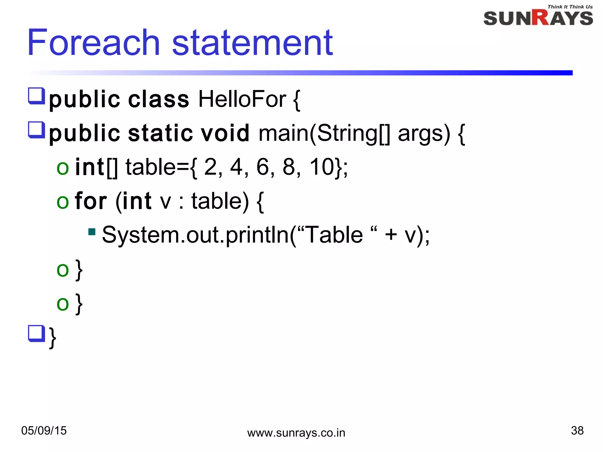 05/09/15 www.sunrays.co.in 38
Foreach statement
public class HelloFor {
public static void main(String[] args) {
o int[] table={ 2, 4, 6, 8, 10};
o for (int v : table) {
 System.out.println(“Table “ + v);
o }
o }
}
 