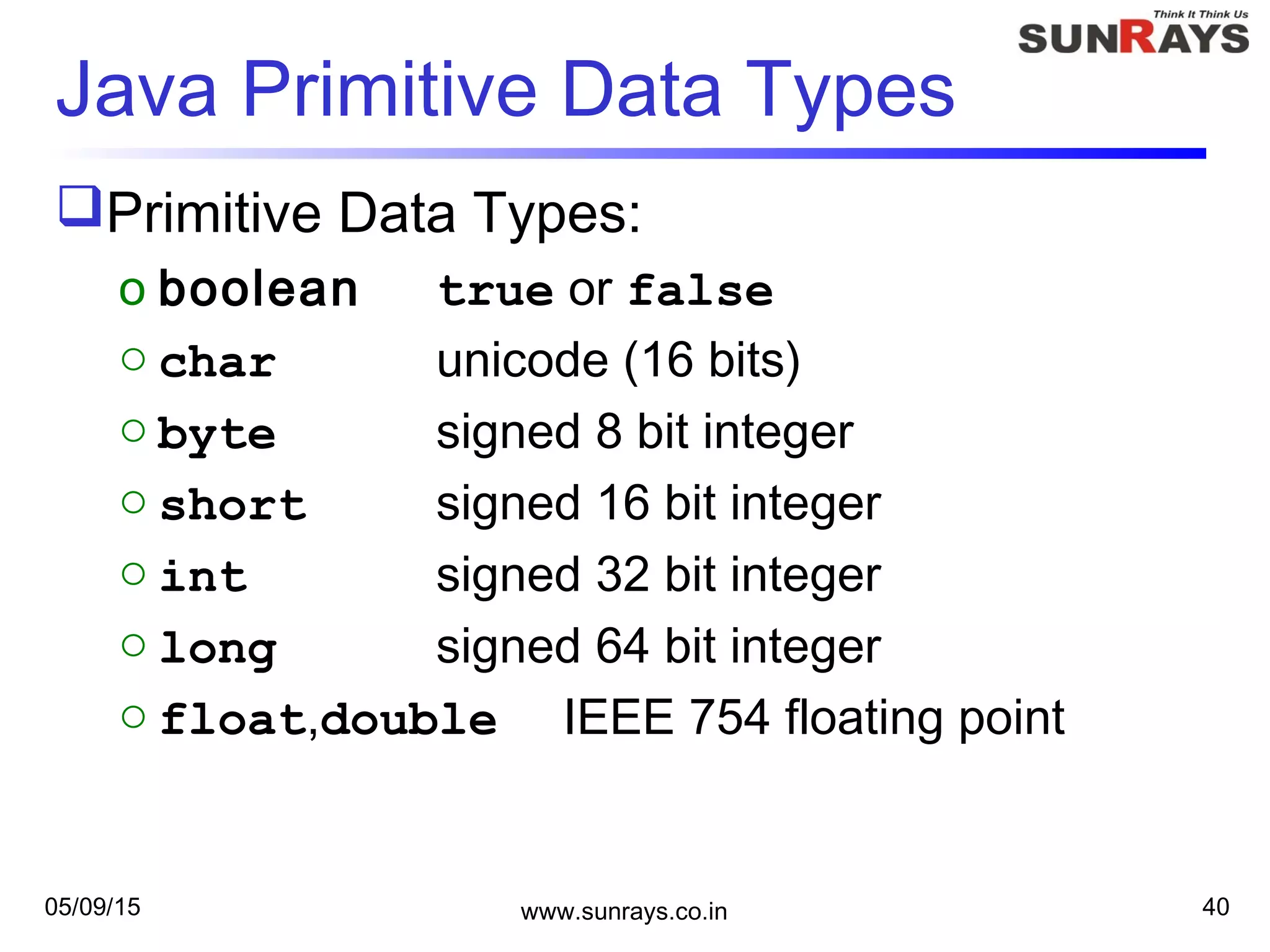 05/09/15 www.sunrays.co.in 40
Java Primitive Data Types
Primitive Data Types:
o boolean true or false
o char unicode (16 bits)
o byte signed 8 bit integer
o short signed 16 bit integer
o int signed 32 bit integer
o long signed 64 bit integer
o float,double IEEE 754 floating point
 
