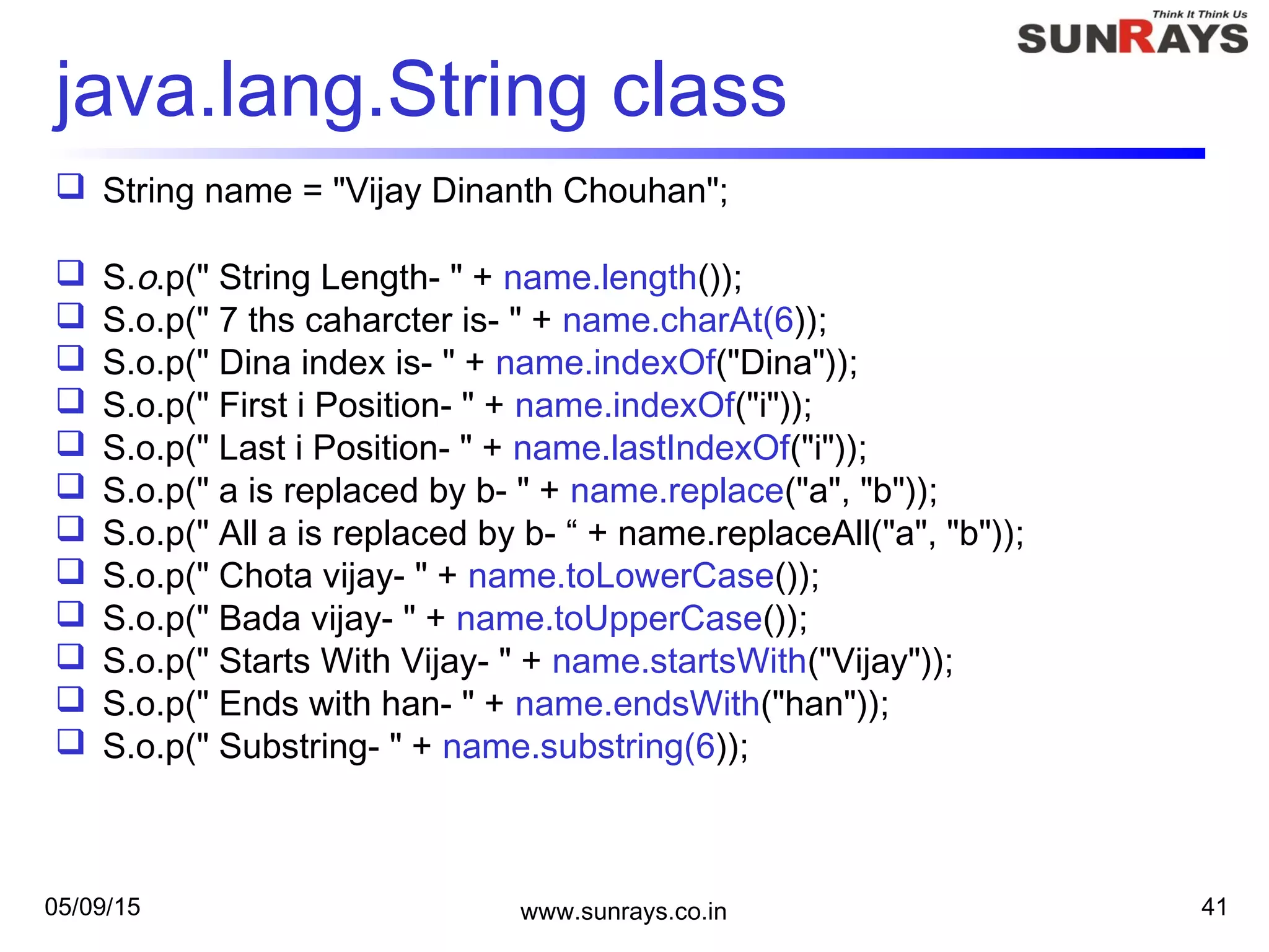 05/09/15 www.sunrays.co.in 41
java.lang.String class
 String name = "Vijay Dinanth Chouhan";
 S.o.p(" String Length- " + name.length());
 S.o.p(" 7 ths caharcter is- " + name.charAt(6));
 S.o.p(" Dina index is- " + name.indexOf("Dina"));
 S.o.p(" First i Position- " + name.indexOf("i"));
 S.o.p(" Last i Position- " + name.lastIndexOf("i"));
 S.o.p(" a is replaced by b- " + name.replace("a", "b"));
 S.o.p(" All a is replaced by b- “ + name.replaceAll("a", "b"));
 S.o.p(" Chota vijay- " + name.toLowerCase());
 S.o.p(" Bada vijay- " + name.toUpperCase());
 S.o.p(" Starts With Vijay- " + name.startsWith("Vijay"));
 S.o.p(" Ends with han- " + name.endsWith("han"));
 S.o.p(" Substring- " + name.substring(6));
 