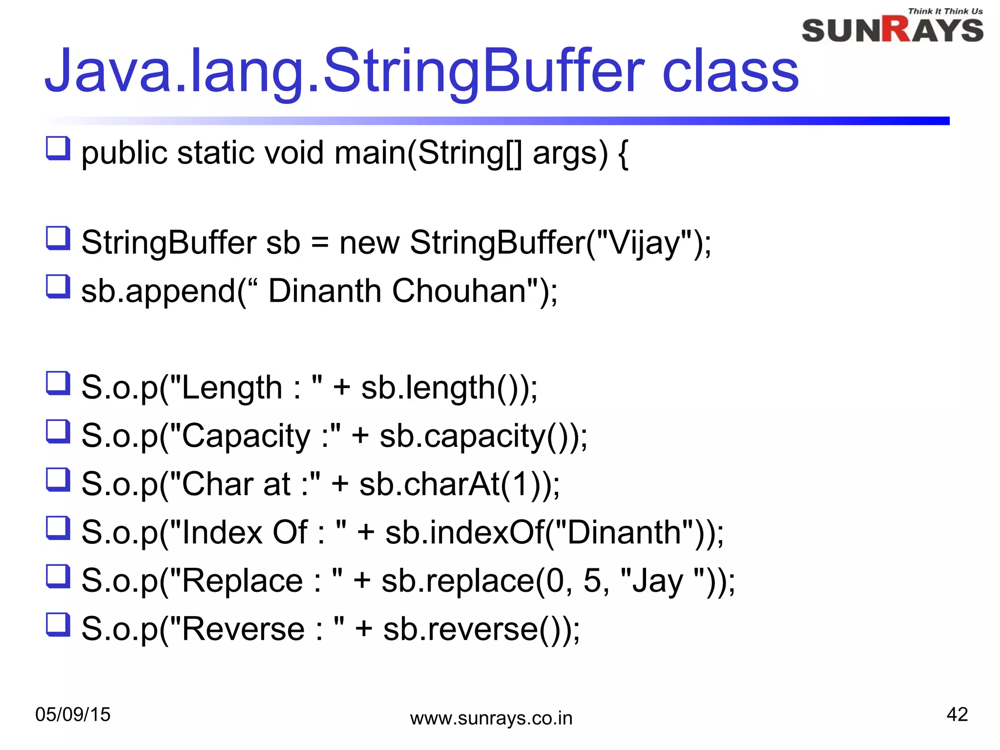 05/09/15 www.sunrays.co.in 42
Java.lang.StringBuffer class
 public static void main(String[] args) {
 StringBuffer sb = new StringBuffer("Vijay");
 sb.append(“ Dinanth Chouhan");
 S.o.p("Length : " + sb.length());
 S.o.p("Capacity :" + sb.capacity());
 S.o.p("Char at :" + sb.charAt(1));
 S.o.p("Index Of : " + sb.indexOf("Dinanth"));
 S.o.p("Replace : " + sb.replace(0, 5, "Jay "));
 S.o.p("Reverse : " + sb.reverse());
 