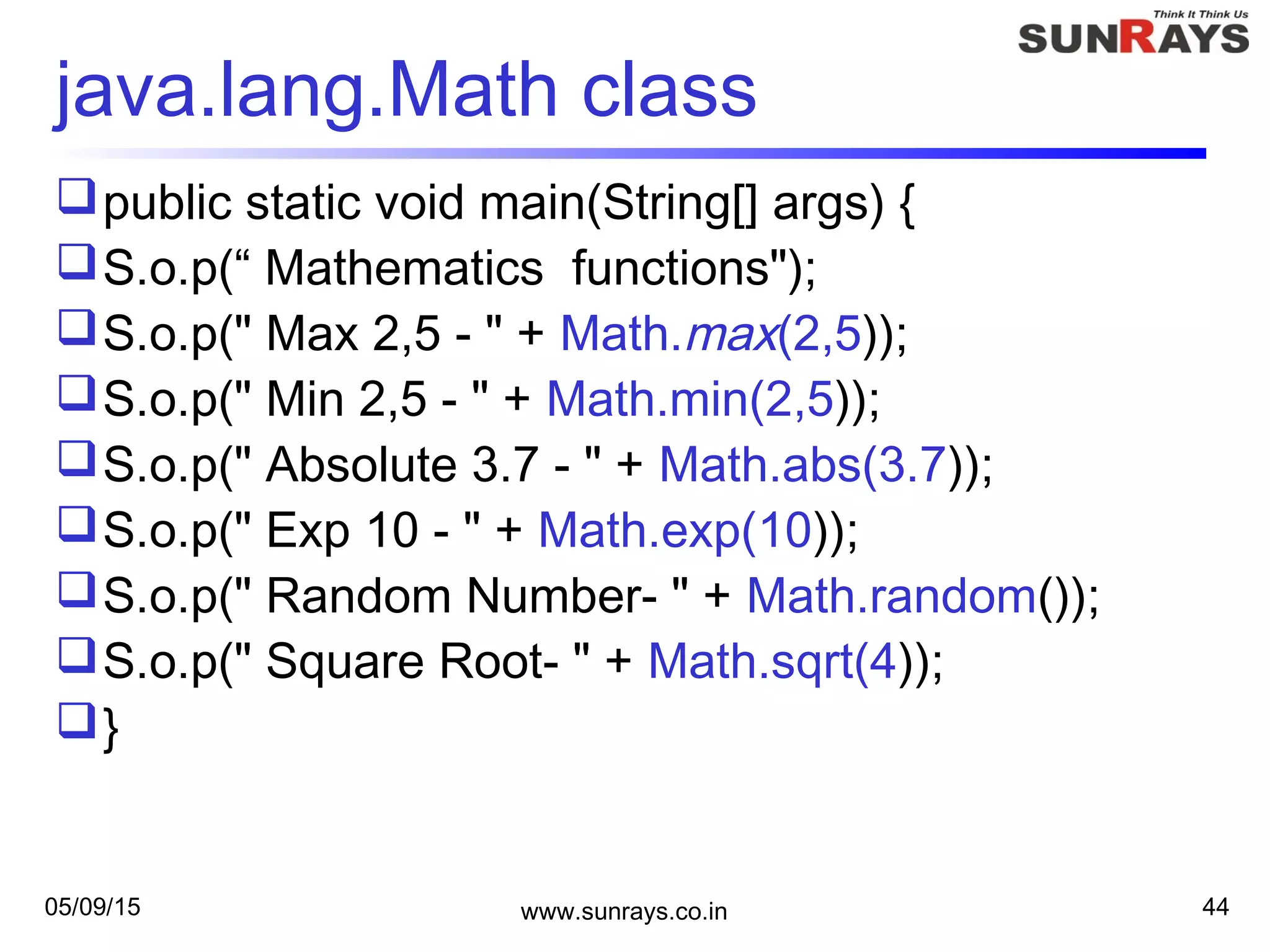 05/09/15 www.sunrays.co.in 44
java.lang.Math class
public static void main(String[] args) {
S.o.p(“ Mathematics functions");
S.o.p(" Max 2,5 - " + Math.max(2,5));
S.o.p(" Min 2,5 - " + Math.min(2,5));
S.o.p(" Absolute 3.7 - " + Math.abs(3.7));
S.o.p(" Exp 10 - " + Math.exp(10));
S.o.p(" Random Number- " + Math.random());
S.o.p(" Square Root- " + Math.sqrt(4));
}
 