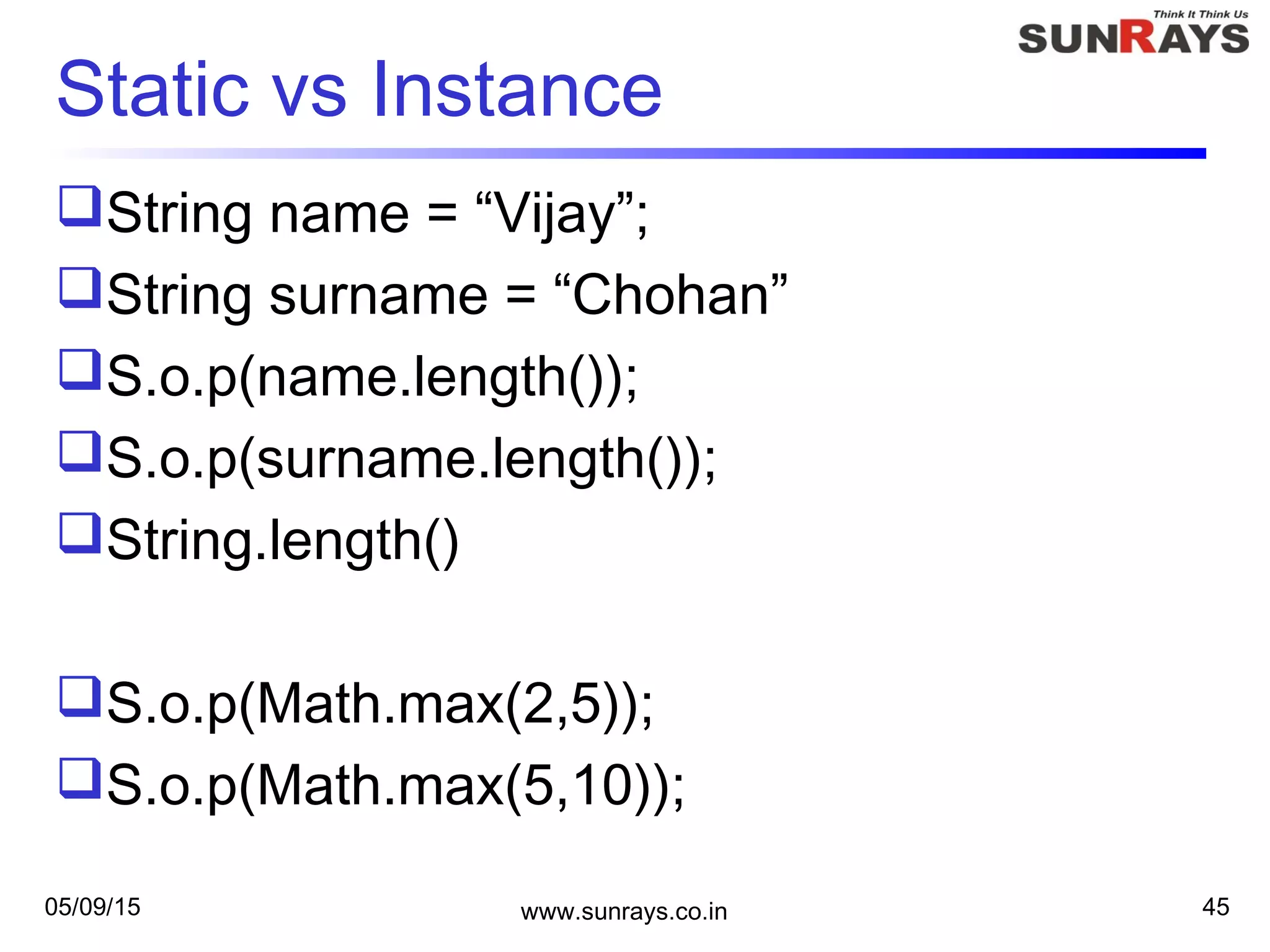 05/09/15 www.sunrays.co.in 45
Static vs Instance
String name = “Vijay”;
String surname = “Chohan”
S.o.p(name.length());
S.o.p(surname.length());
String.length()
S.o.p(Math.max(2,5));
S.o.p(Math.max(5,10));
 