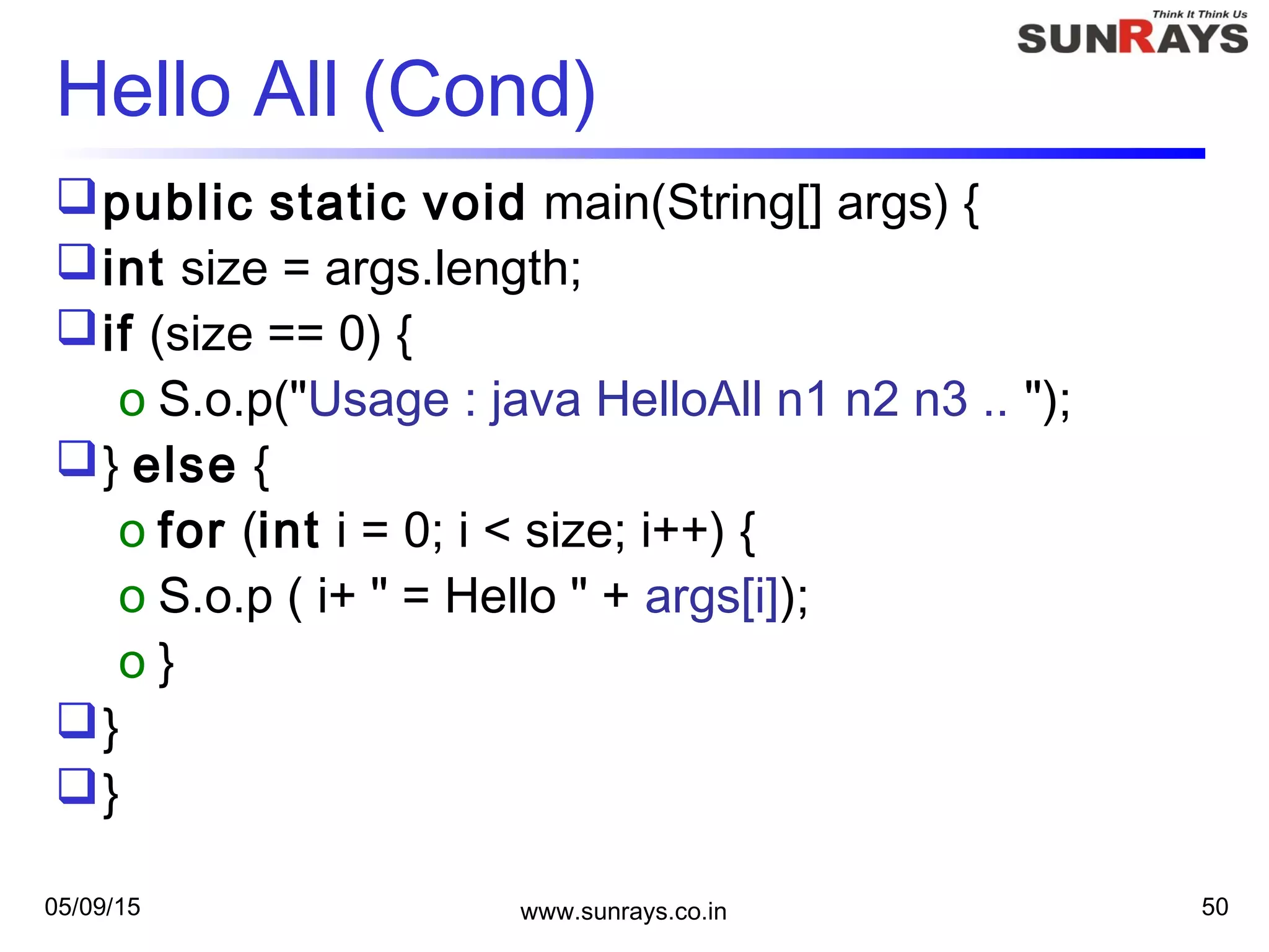 05/09/15 www.sunrays.co.in 50
Hello All (Cond)
public static void main(String[] args) {
int size = args.length;
if (size == 0) {
o S.o.p("Usage : java HelloAll n1 n2 n3 .. ");
} else {
o for (int i = 0; i < size; i++) {
o S.o.p ( i+ " = Hello " + args[i]);
o }
}
}
 