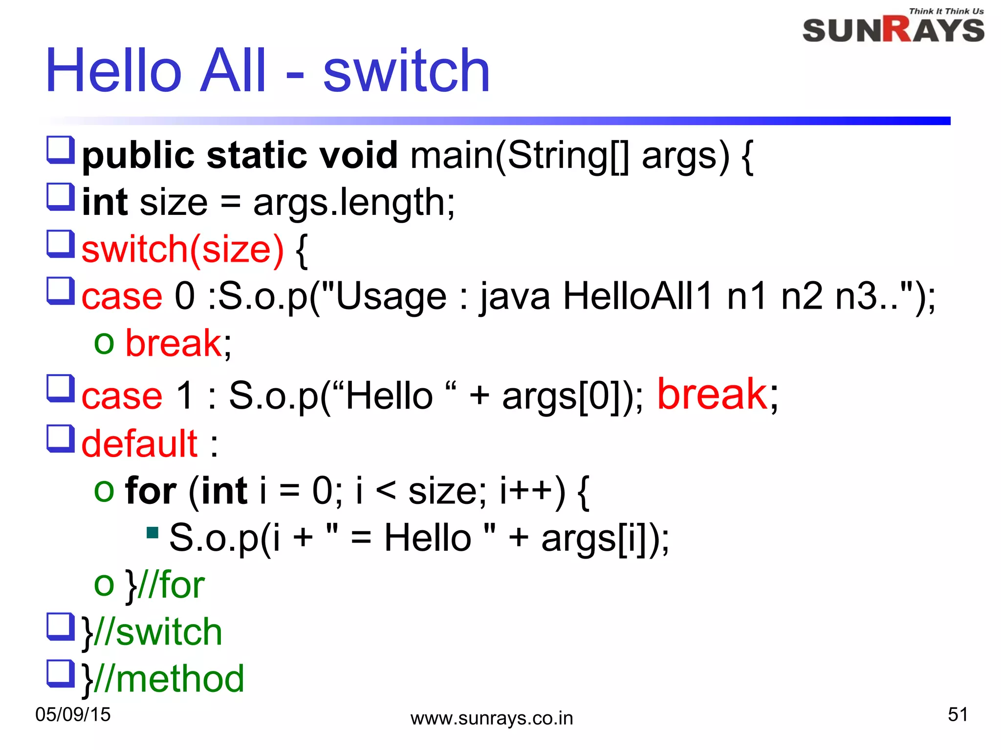05/09/15 www.sunrays.co.in 51
Hello All - switch
public static void main(String[] args) {
int size = args.length;
switch(size) {
case 0 :S.o.p("Usage : java HelloAll1 n1 n2 n3..");
o break;
case 1 : S.o.p(“Hello “ + args[0]); break;
default :
o for (int i = 0; i < size; i++) {
 S.o.p(i + " = Hello " + args[i]);
o }//for
}//switch
}//method
 