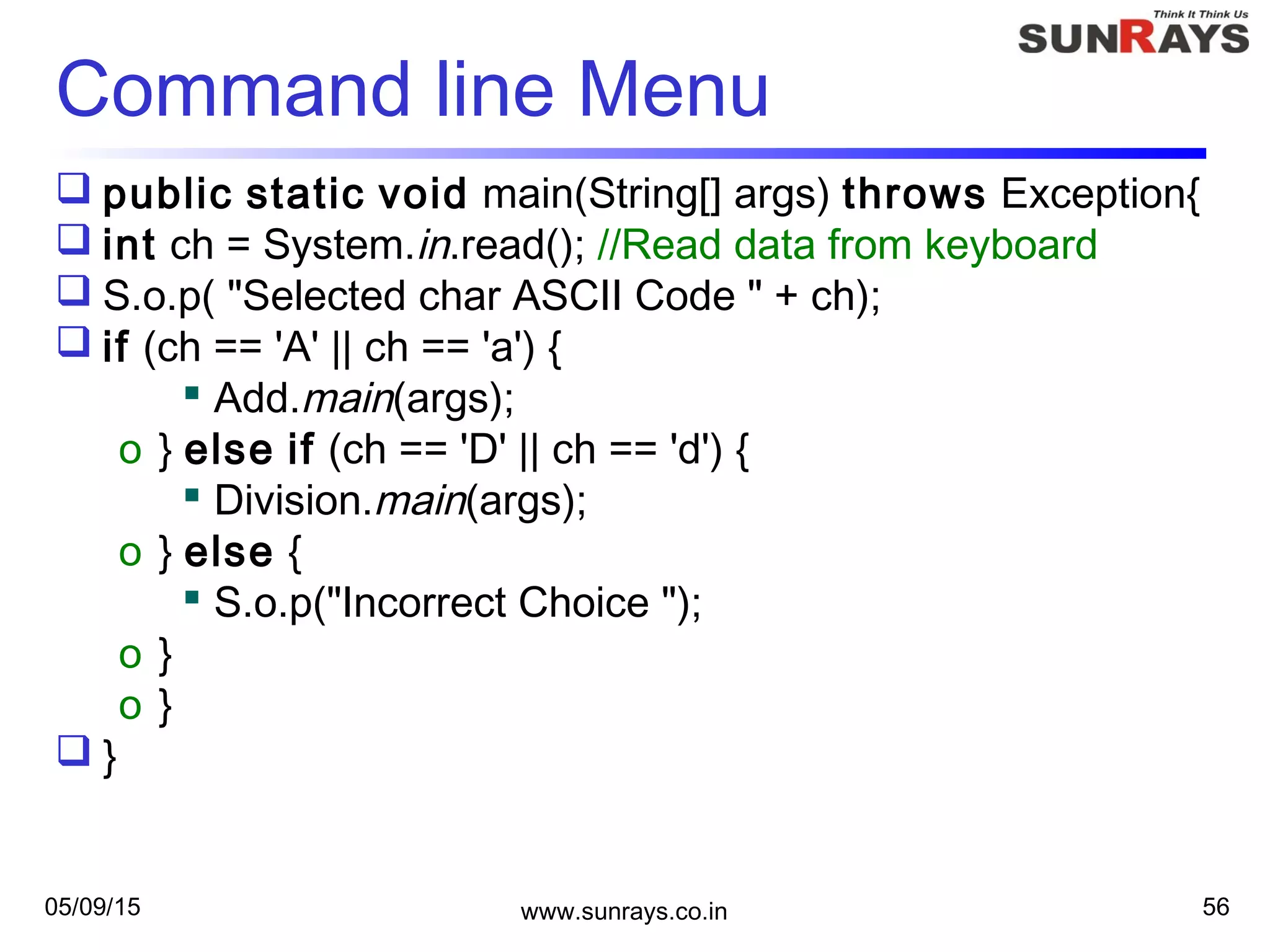 05/09/15 www.sunrays.co.in 56
Command line Menu
 public static void main(String[] args) throws Exception{
 int ch = System.in.read(); //Read data from keyboard
 S.o.p( "Selected char ASCII Code " + ch);
 if (ch == 'A' || ch == 'a') {
 Add.main(args);
o } else if (ch == 'D' || ch == 'd') {
 Division.main(args);
o } else {
 S.o.p("Incorrect Choice ");
o }
o }
 }
 