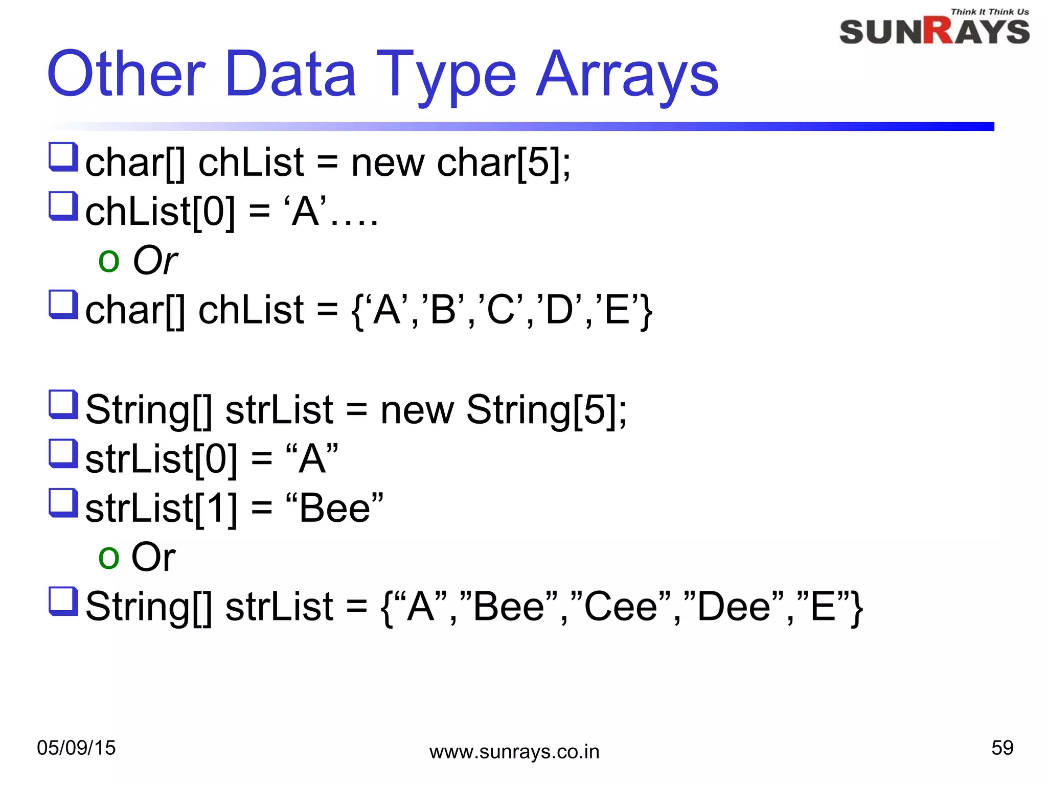 05/09/15 www.sunrays.co.in 59
Other Data Type Arrays
char[] chList = new char[5];
chList[0] = ‘A’….
o Or
char[] chList = {‘A’,’B’,’C’,’D’,’E’}
String[] strList = new String[5];
strList[0] = “A”
strList[1] = “Bee”
o Or
String[] strList = {“A”,”Bee”,”Cee”,”Dee”,”E”}
 