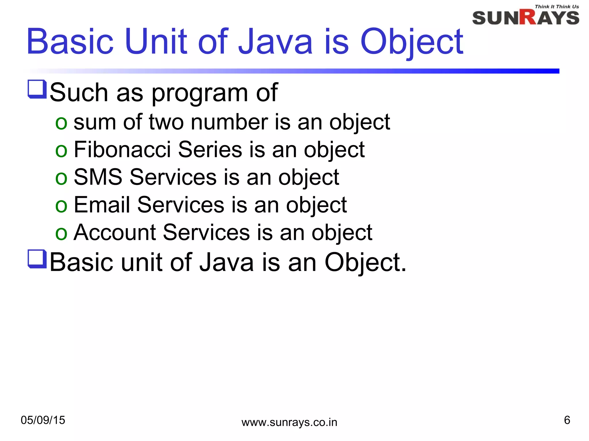 05/09/15 www.sunrays.co.in 6
Basic Unit of Java is Object
Such as program of
o sum of two number is an object
o Fibonacci Series is an object
o SMS Services is an object
o Email Services is an object
o Account Services is an object
Basic unit of Java is an Object.
 