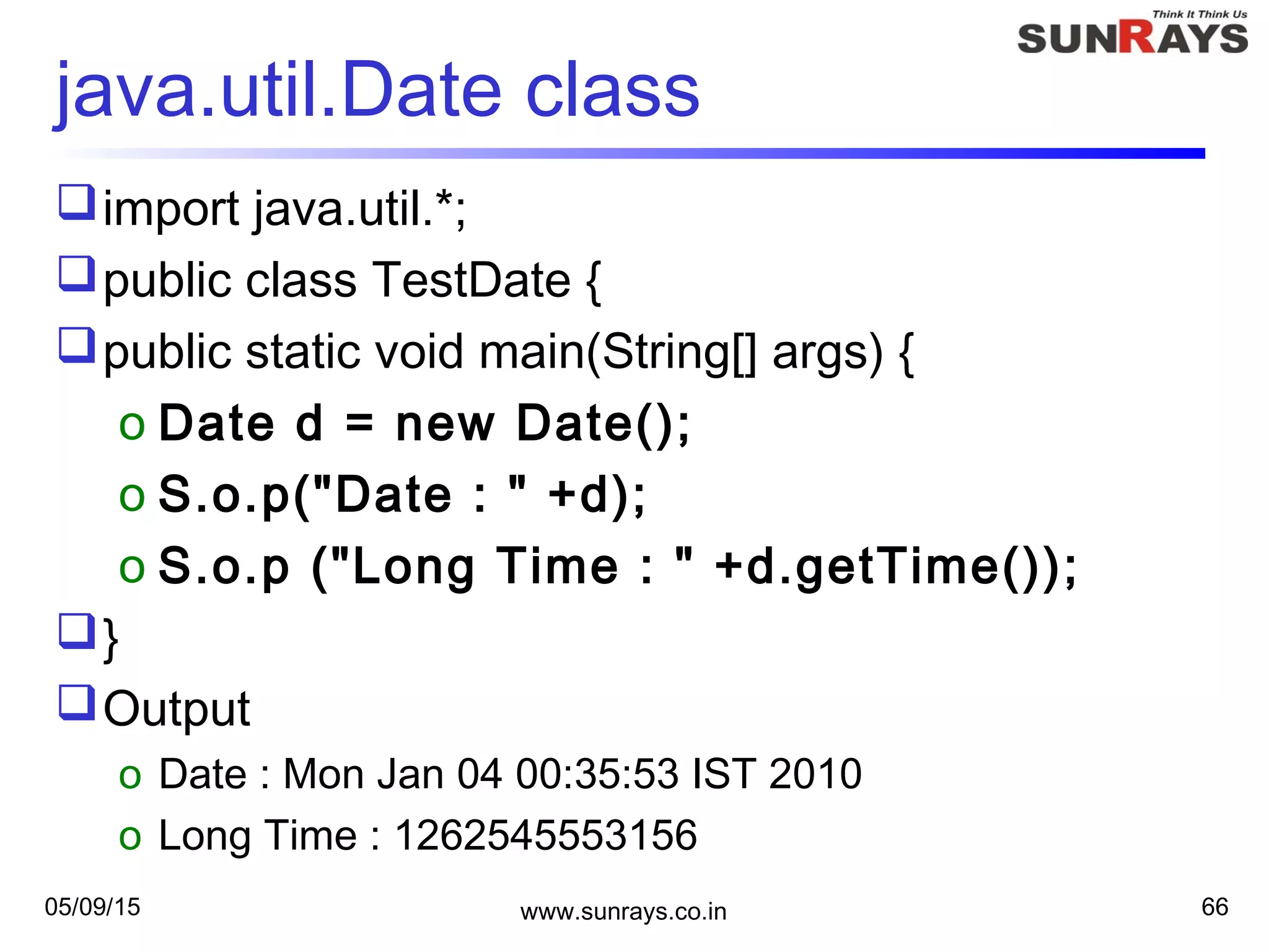 05/09/15 www.sunrays.co.in 66
java.util.Date class
import java.util.*;
public class TestDate {
public static void main(String[] args) {
o Date d = new Date();
o S.o.p("Date : " +d);
o S.o.p ("Long Time : " +d.getTime());
}
Output
o Date : Mon Jan 04 00:35:53 IST 2010
o Long Time : 1262545553156
 