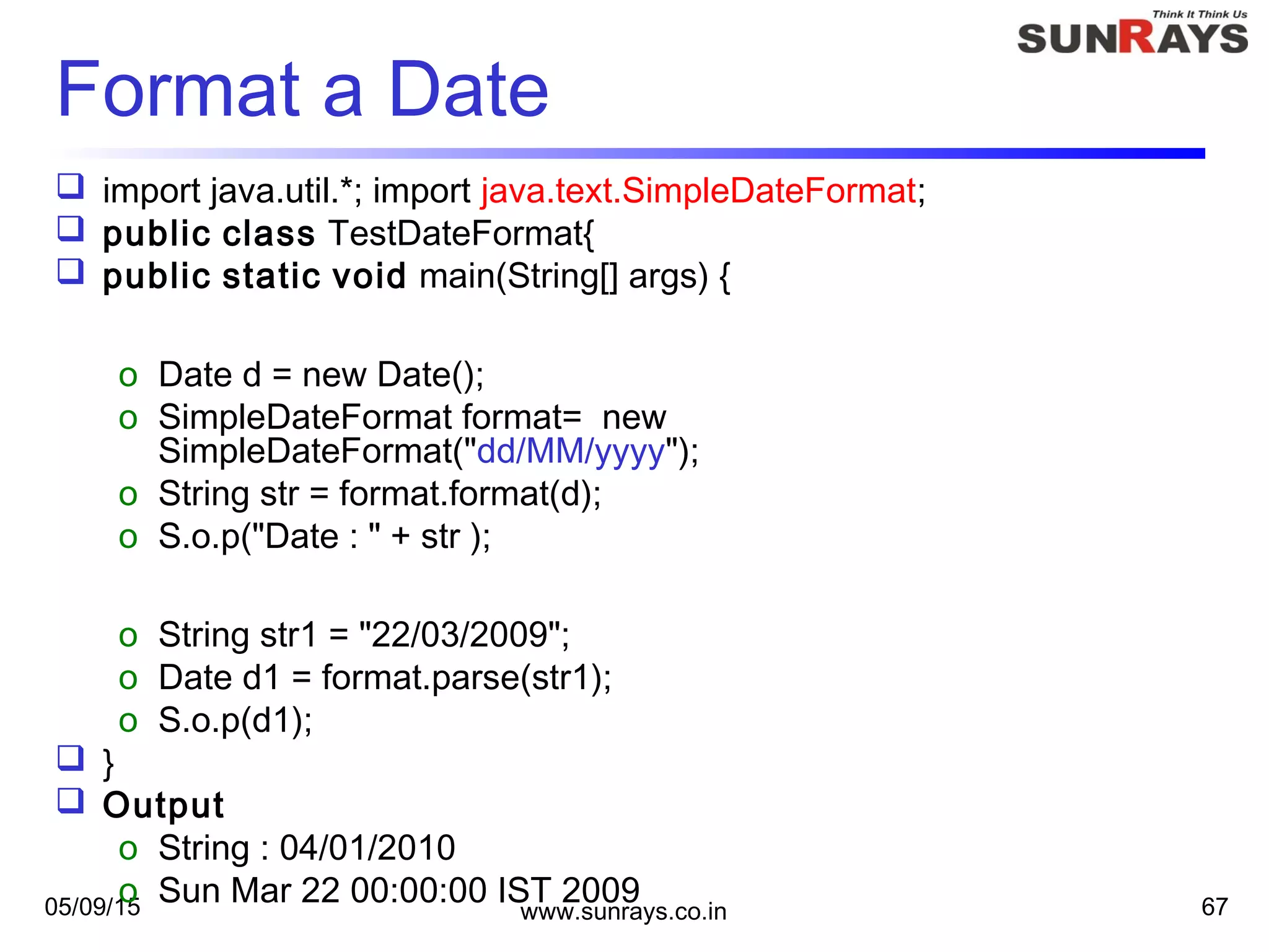 05/09/15 www.sunrays.co.in 67
Format a Date
 import java.util.*; import java.text.SimpleDateFormat;
 public class TestDateFormat{
 public static void main(String[] args) {
o Date d = new Date();
o SimpleDateFormat format= new
SimpleDateFormat("dd/MM/yyyy");
o String str = format.format(d);
o S.o.p("Date : " + str );
o String str1 = "22/03/2009";
o Date d1 = format.parse(str1);
o S.o.p(d1);
 }
 Output
o String : 04/01/2010
o Sun Mar 22 00:00:00 IST 2009
 