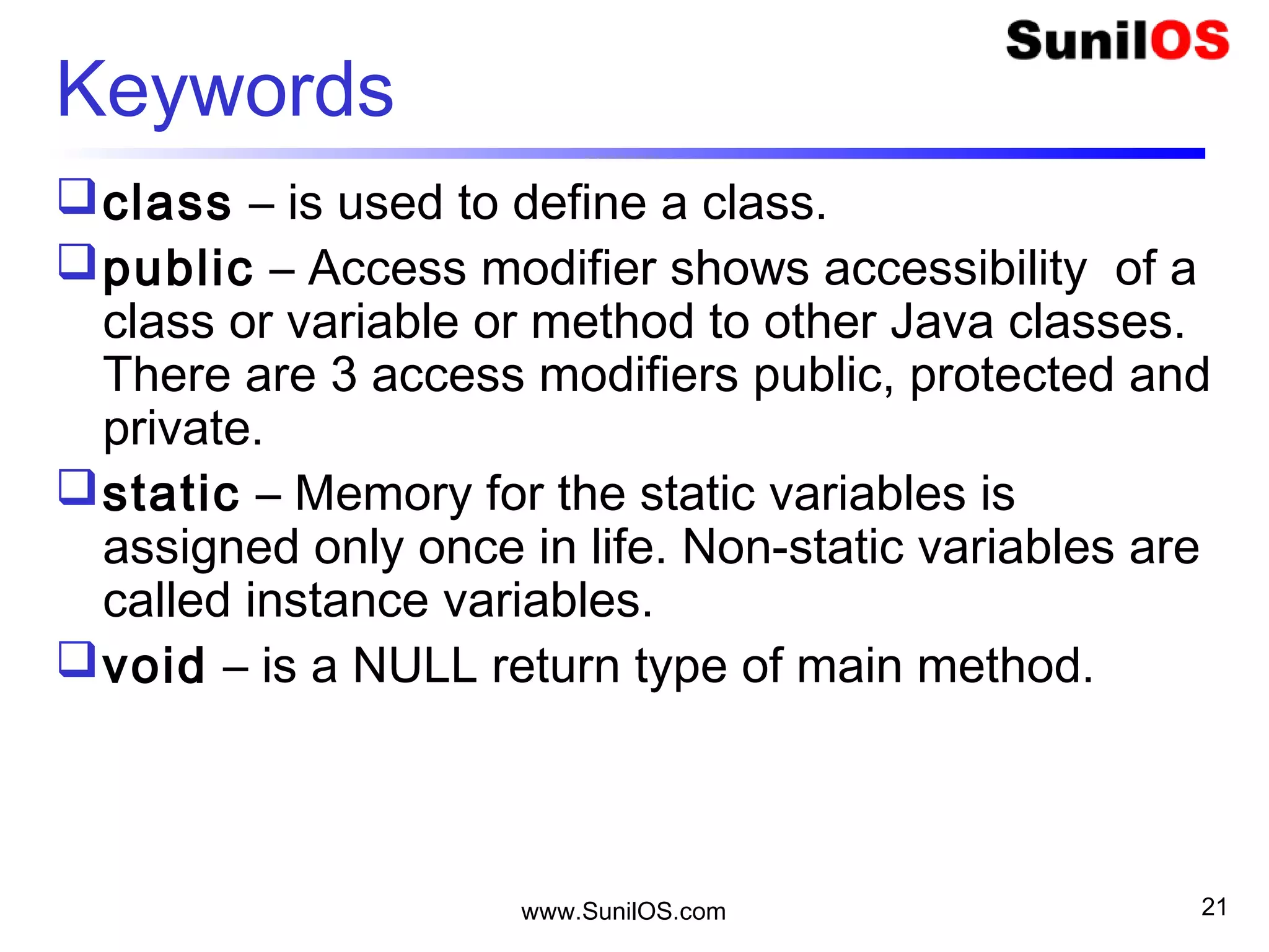 www.SunilOS.com 21
Keywords
class – is used to define a class.
public – Access modifier shows accessibility of a
class or variable or method to other Java classes.
There are 3 access modifiers public, protected and
private.
static – Memory for the static variables is
assigned only once in life. Non-static variables are
called instance variables.
void – is a NULL return type of main method.
 