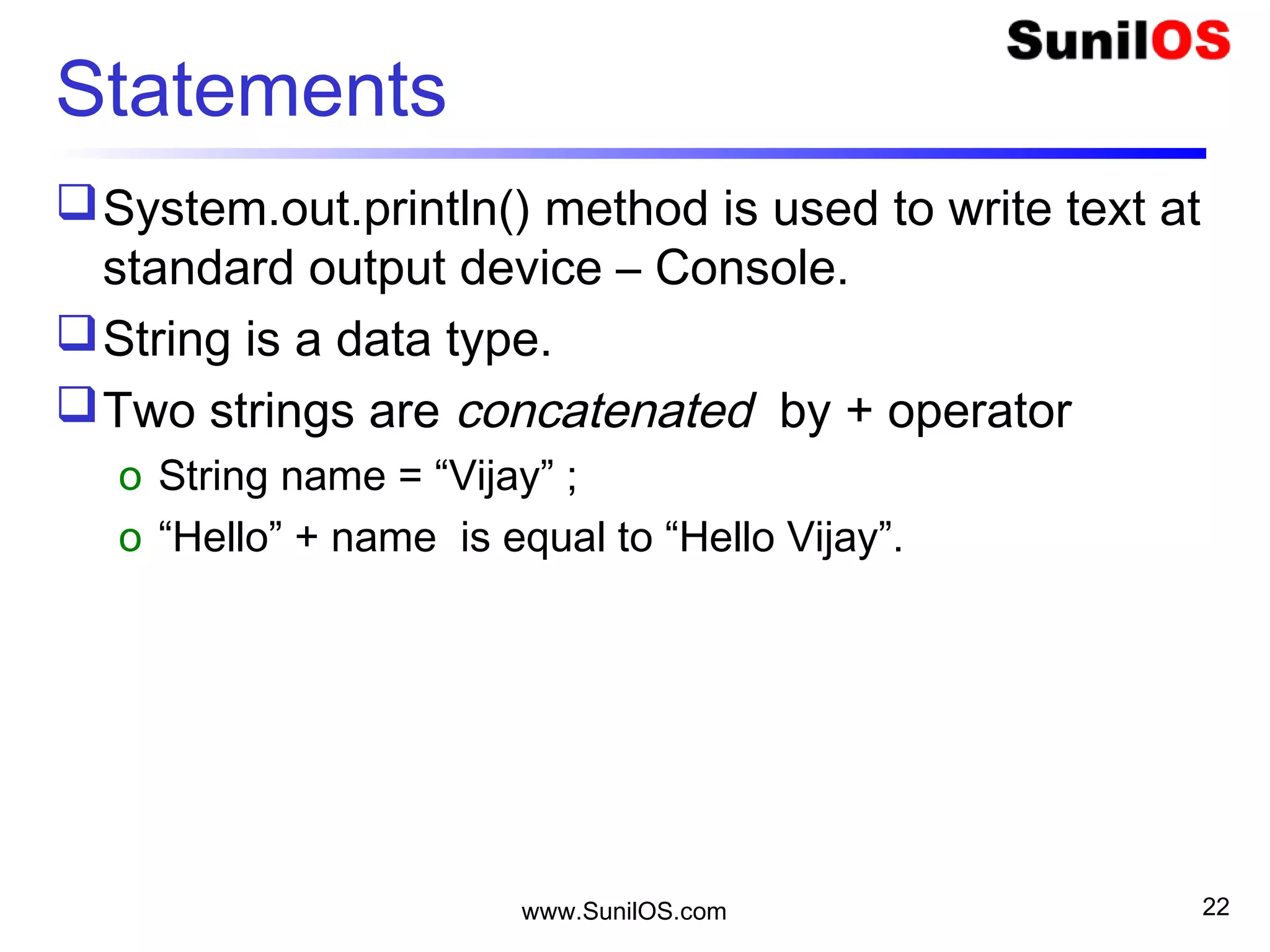www.SunilOS.com 22
Statements
System.out.println() method is used to write text at
standard output device – Console.
String is a data type.
Two strings are concatenated by + operator
o String name = “Vijay” ;
o “Hello” + name is equal to “Hello Vijay”.
 