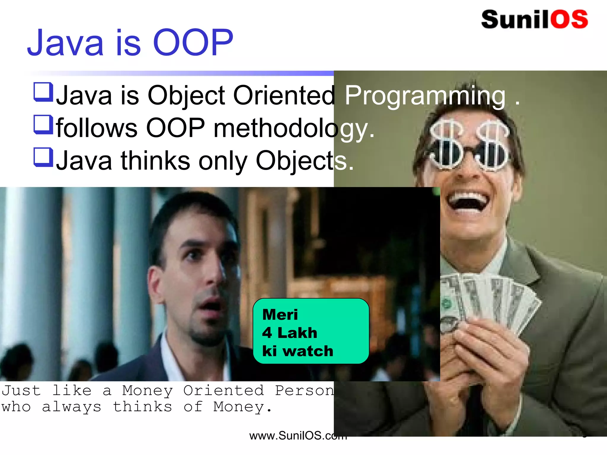 www.SunilOS.com 3
Java is OOP
3 Idiot
Java is Object Oriented Programming .
follows OOP methodology.
Java thinks only Objects.
Meri
4 Lakh
ki watch
Just like a Money Oriented Person
who always thinks of Money.
 