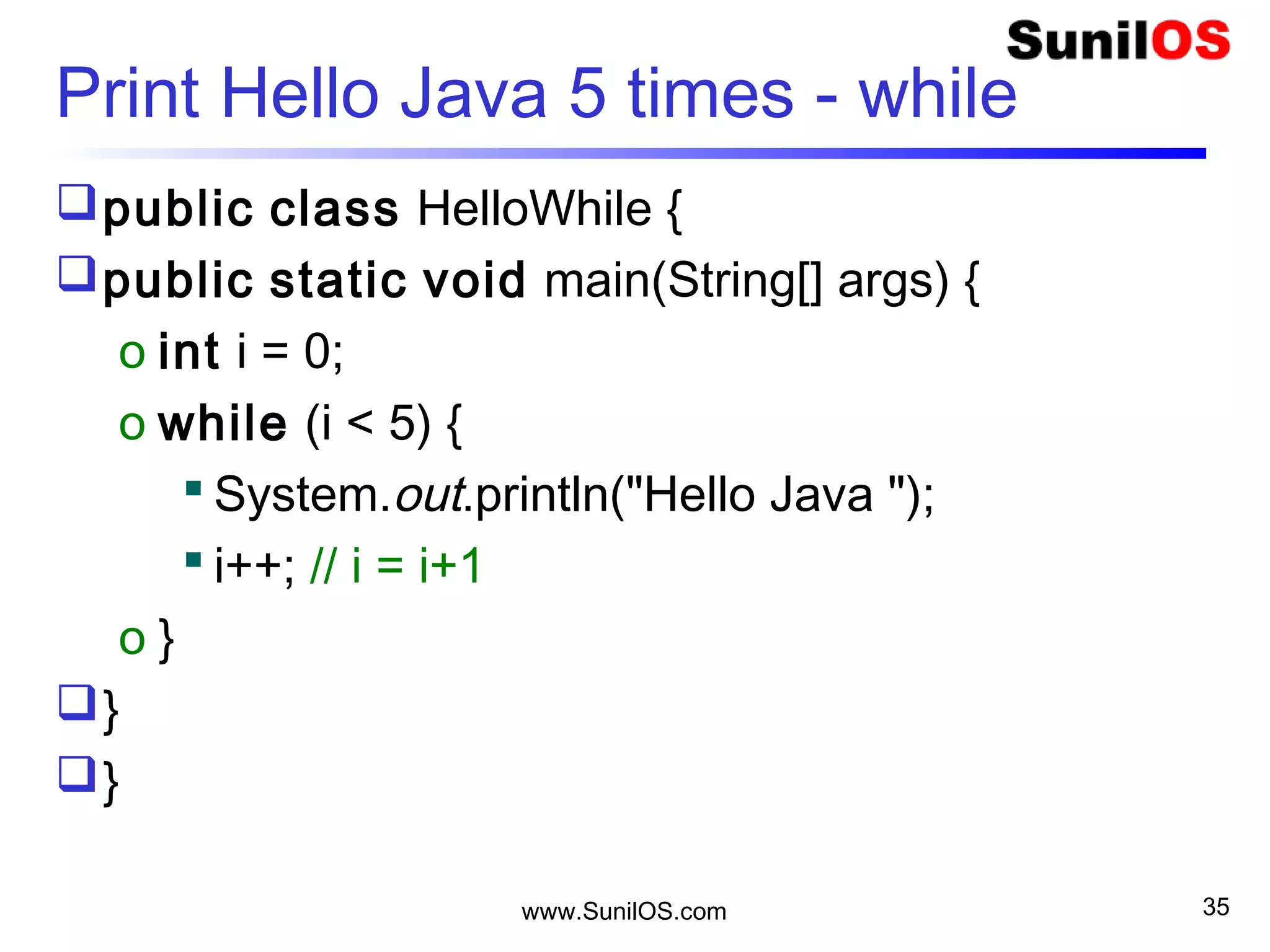 www.SunilOS.com 35
Print Hello Java 5 times – do-while
public class HelloDoWhile {
public static void main(String[] args) {
int i = 0;
o do {
 System.out.println( i+ " Hello Java ");
 i++;
o } while (i < 5);
}
}
 