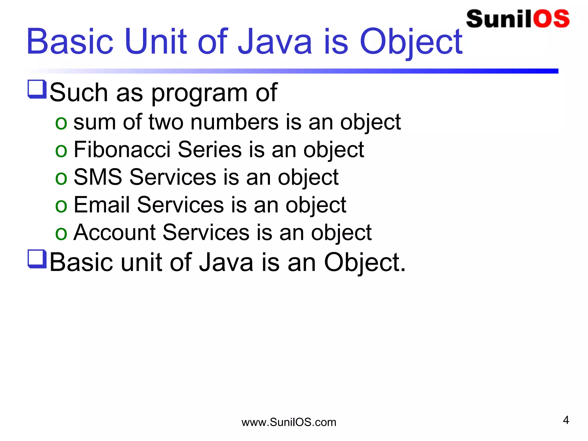 www.SunilOS.com 4
Basic Unit of Java is Object
Such as program of
o sum of two numbers is an object
o Fibonacci Series is an object
o SMS Services is an object
o Email Services is an object
o Account Services is an object
Basic unit of Java is an Object.
 