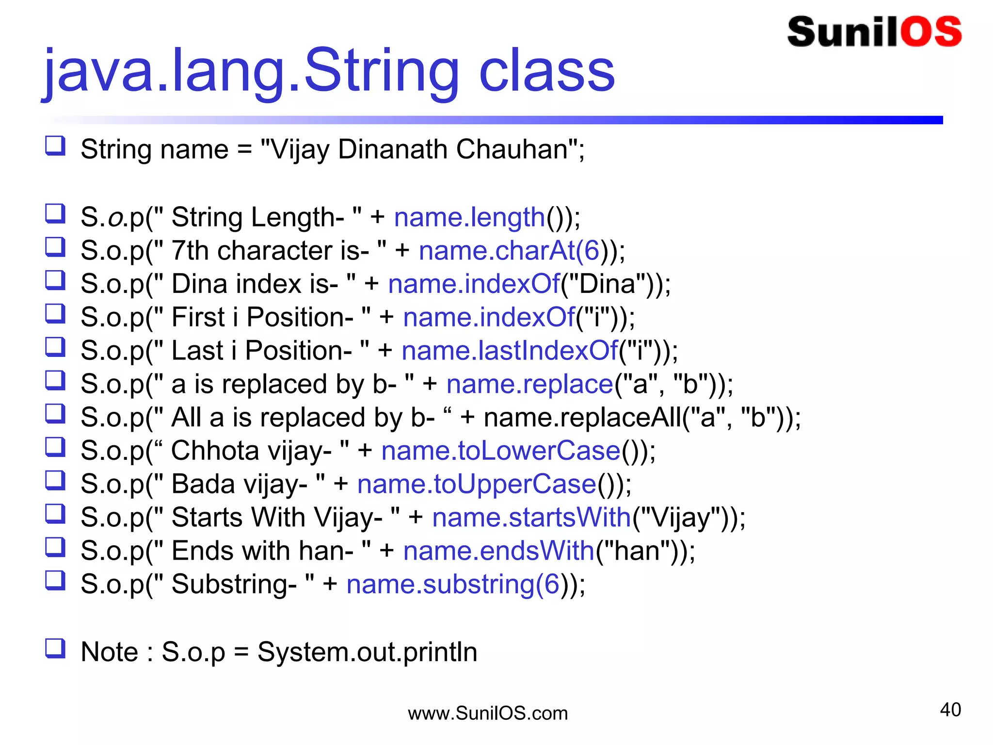www.SunilOS.com 40
Java.lang.StringBuffer class
 public static void main(String[] args) {
 StringBuffer sb = new StringBuffer("Vijay");
 sb.append(“ Dinanath Chauhan");
 S.o.p("Length : " + sb.length());
 S.o.p("Capacity :" + sb.capacity());
 S.o.p("Char at :" + sb.charAt(1));
 S.o.p("Index Of : " + sb.indexOf("Dinanth"));
 S.o.p("Replace : " + sb.replace(0, 5, "Jay "));
 S.o.p("Reverse : " + sb.reverse());
 