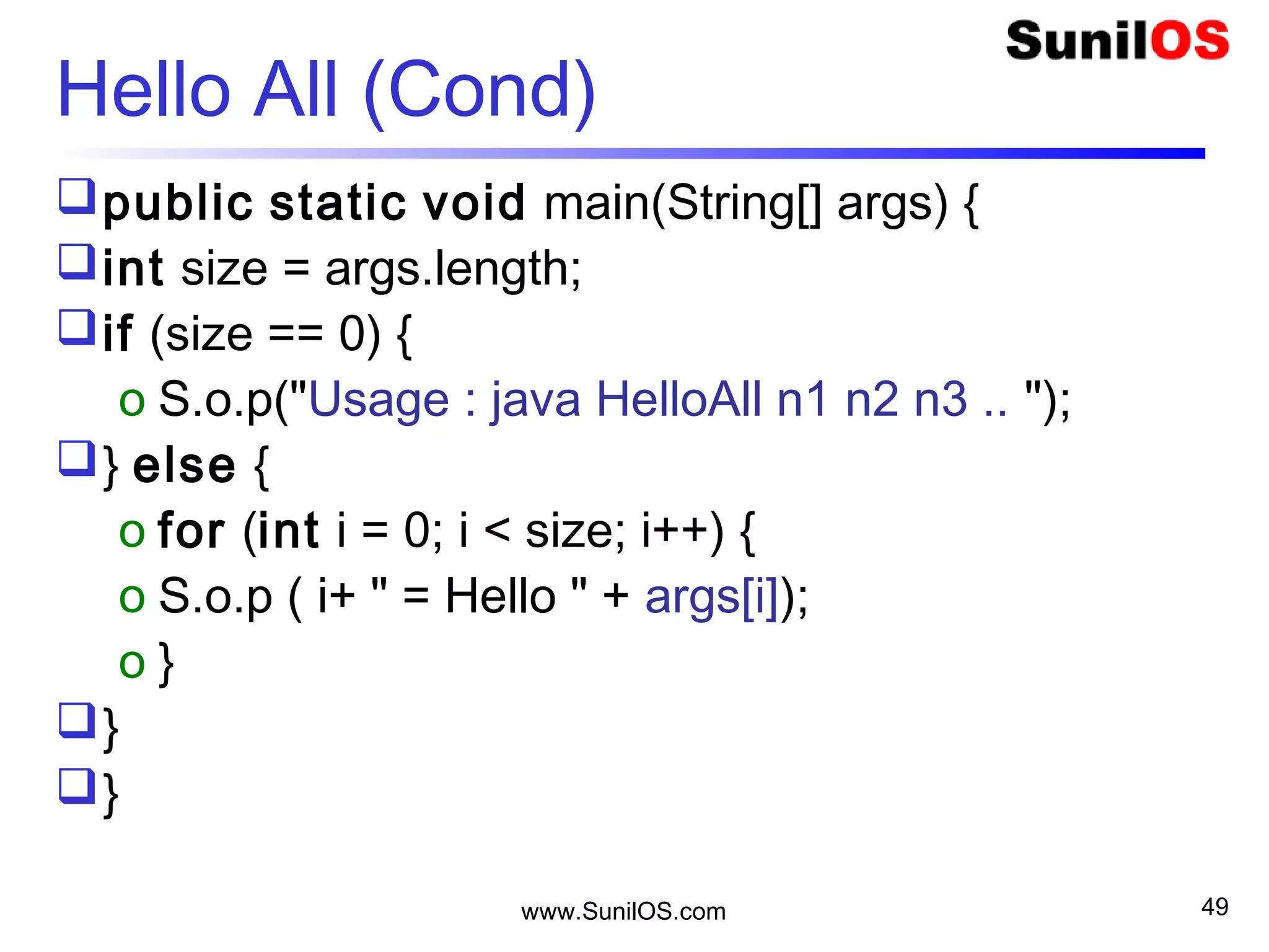 www.SunilOS.com 49
Hello All - switch
public static void main(String[] args) {
int size = args.length;
switch(size) {
case 0 :S.o.p("Usage : java HelloAll1 n1 n2 n3..");
o break;
case 1 : S.o.p(“Hello “ + args[0]); break;
default :
o for (int i = 0; i < size; i++) {
 S.o.p(i + " = Hello " + args[i]);
o }//for
}//switch
}//method
 
