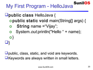 www.SunilOS.com 20
My First Program - HelloJava
public class HelloJava {
opublic static void main(String[] args) {
o String name =“Vijay”;
o System.out.println("Hello “ + name);
o}
}
public, class, static, and void are keywords.
Keywords are always written in small letters.
 