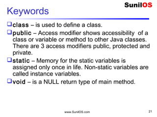www.SunilOS.com 21
Keywords
class – is used to define a class.
public – Access modifier shows accessibility of a
class or variable or method to other Java classes.
There are 3 access modifiers public, protected and
private.
static – Memory for the static variables is
assigned only once in life. Non-static variables are
called instance variables.
void – is a NULL return type of main method.
 