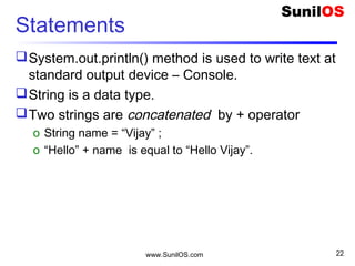 www.SunilOS.com 22
Statements
System.out.println() method is used to write text at
standard output device – Console.
String is a data type.
Two strings are concatenated by + operator
o String name = “Vijay” ;
o “Hello” + name is equal to “Hello Vijay”.
 