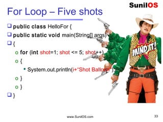 www.SunilOS.com 33
Print Hello Java 5 times - for
public class HelloFor {
public static void main(String[] args) {
o for (int i = 0; i < 5; i++) {
 System.out.println("Hello Java ");
o }
o }
}
 