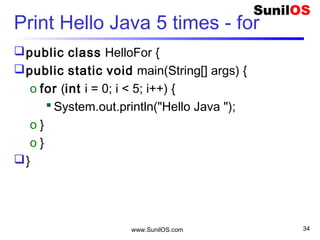 www.SunilOS.com 34
Print Hello Java 5 times - while
public class HelloWhile {
public static void main(String[] args) {
o int i = 0;
o while (i < 5) {
 System.out.println("Hello Java ");
 i++; // i = i+1
o }
}
}
 