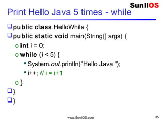 www.SunilOS.com 35
Print Hello Java 5 times – do-while
public class HelloDoWhile {
public static void main(String[] args) {
int i = 0;
o do {
 System.out.println( i+ " Hello Java ");
 i++;
o } while (i < 5);
}
}
 