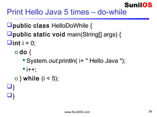 www.SunilOS.com 36
Foreach statement
public class HelloFor {
public static void main(String[] args) {
o int[] table={ 2, 4, 6, 8, 10};
o for (int v : table) {
 System.out.println(“Table “ + v);
o }
o }
}
 