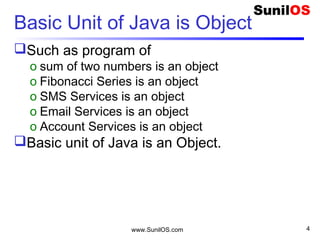 www.SunilOS.com 4
Basic Unit of Java is Object
Such as program of
o sum of two numbers is an object
o Fibonacci Series is an object
o SMS Services is an object
o Email Services is an object
o Account Services is an object
Basic unit of Java is an Object.
 