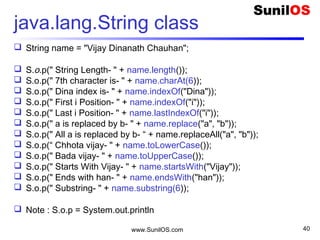 www.SunilOS.com 40
Java.lang.StringBuffer class
 public static void main(String[] args) {
 StringBuffer sb = new StringBuffer("Vijay");
 sb.append(“ Dinanath Chauhan");
 S.o.p("Length : " + sb.length());
 S.o.p("Capacity :" + sb.capacity());
 S.o.p("Char at :" + sb.charAt(1));
 S.o.p("Index Of : " + sb.indexOf("Dinanth"));
 S.o.p("Replace : " + sb.replace(0, 5, "Jay "));
 S.o.p("Reverse : " + sb.reverse());
 