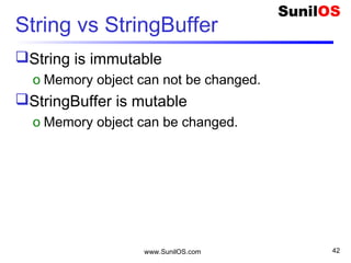 www.SunilOS.com 42
java.lang.Math class
 public static void main(String[] args) {
o S.o.p(“ Mathematics functions");
o S.o.p(" Max 2,5 - " + Math.max(2,5));
o S.o.p(" Min 2,5 - " + Math.min(2,5));
o S.o.p(" Absolute 3.7 - " + Math.abs(3.7));
o S.o.p(" Exp 10 - " + Math.exp(10));
o S.o.p(" Random Number- " + Math.random());
o S.o.p(" Square Root- " + Math.sqrt(4));
 }
 Note : S.o.p = System.out.println
 