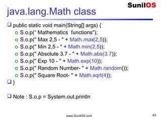 www.SunilOS.com 43
Static vs Instance
String name = “Vijay”;
String surname = “Chauhan”
S.o.p(name.length());
S.o.p(surname.length());
String.length()
S.o.p(Math.max(2,5));
S.o.p(Math.max(5,10));
 