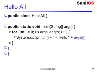 www.SunilOS.com 48
Hello All (Cond)
public static void main(String[] args) {
int size = args.length;
if (size == 0) {
o S.o.p("Usage : java HelloAll n1 n2 n3 .. ");
} else {
o for (int i = 0; i < size; i++) {
o S.o.p ( i+ " = Hello " + args[i]);
o }
}
}
 