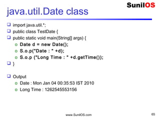 www.SunilOS.com 65
Format a Date
 import java.util.*; import java.text.SimpleDateFormat;
 public class TestDateFormat{
 public static void main(String[] args) {
o Date d = new Date();
o SimpleDateFormat format= new
SimpleDateFormat("dd/MM/yyyy");
o String str = format.format(d);
o S.o.p("Date : " + str );
o String str1 = "22/03/2009";
o Date d1 = format.parse(str1);
o S.o.p(d1);
 }
 Output
o String : 04/01/2010
o Sun Mar 22 00:00:00 IST 2009
 