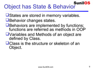 www.SunilOS.com 9
Object has State & Behavior
States are stored in memory variables.
Behavior changes states.
Behaviors are implemented by functions;
functions are referred as methods in OOP
Variables and Methods of an object are
defined by Class.
Class is the structure or skeleton of an
Object.
 