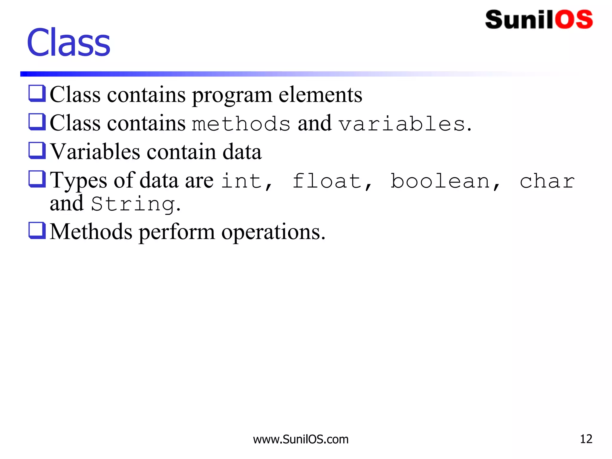 www.SunilOS.com 12
Class
Class contains program elements
Class contains methods and variables.
Variables contain data
Types of data are int, float, boolean, char
and String.
Methods perform operations.
 