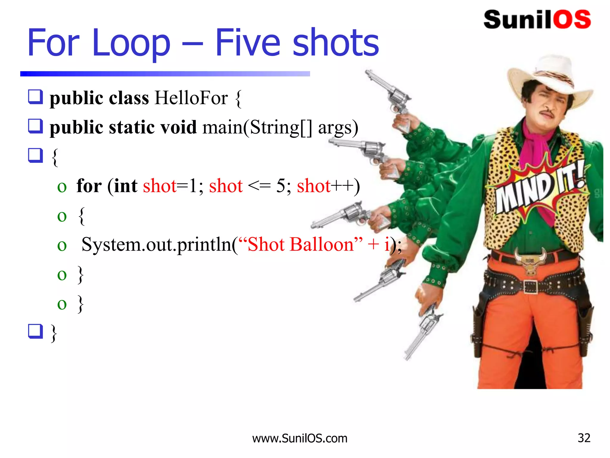  public class HelloFor {
 public static void main(String[] args)
 {
o for (int shot=1; shot <= 5; shot++)
o {
o System.out.println(“Shot Balloon” + i);
o }
o }
 }
www.SunilOS.com
For Loop – Five shots
32
 