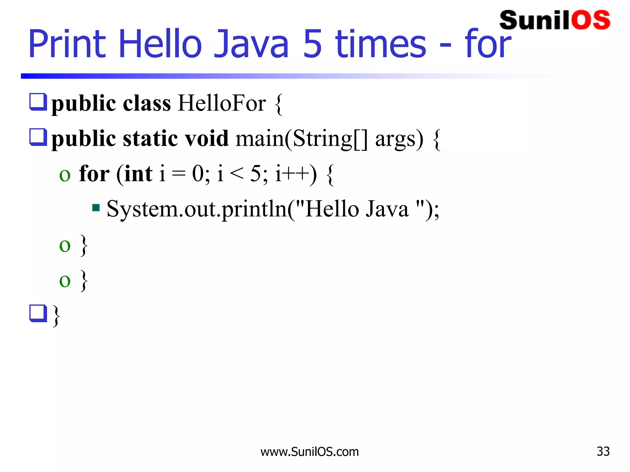 www.SunilOS.com 33
Print Hello Java 5 times - for
public class HelloFor {
public static void main(String[] args) {
o for (int i = 0; i < 5; i++) {
 System.out.println("Hello Java ");
o }
o }
}
 