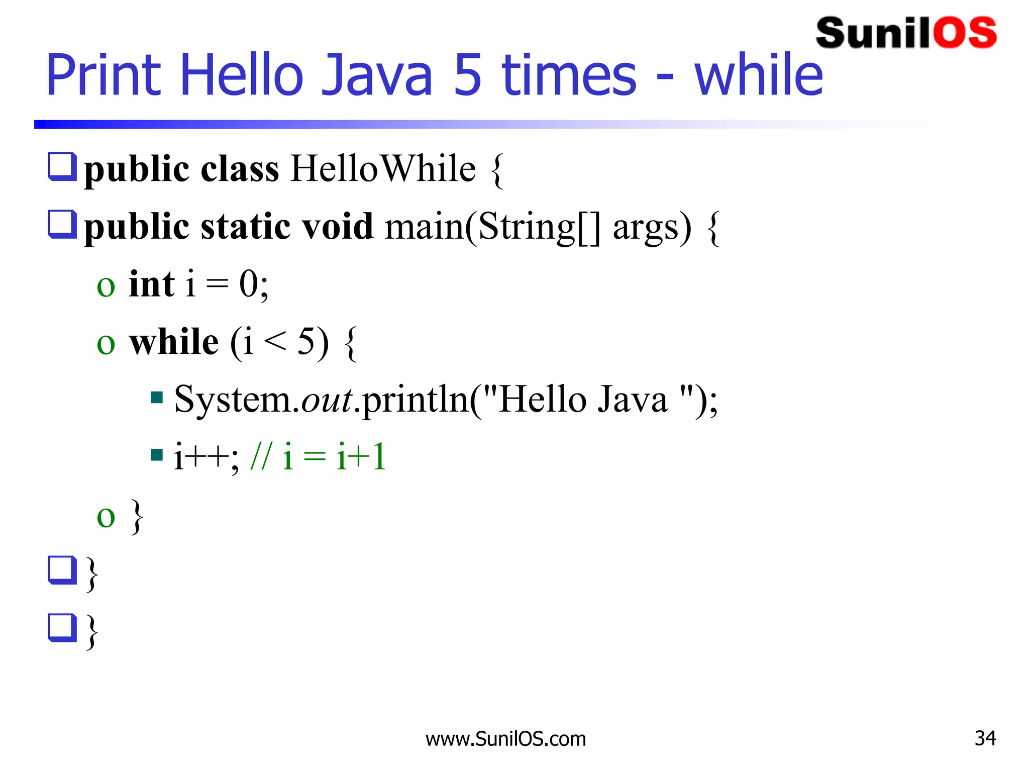 www.SunilOS.com 34
Print Hello Java 5 times - while
public class HelloWhile {
public static void main(String[] args) {
o int i = 0;
o while (i < 5) {
 System.out.println("Hello Java ");
 i++; // i = i+1
o }
}
}
 