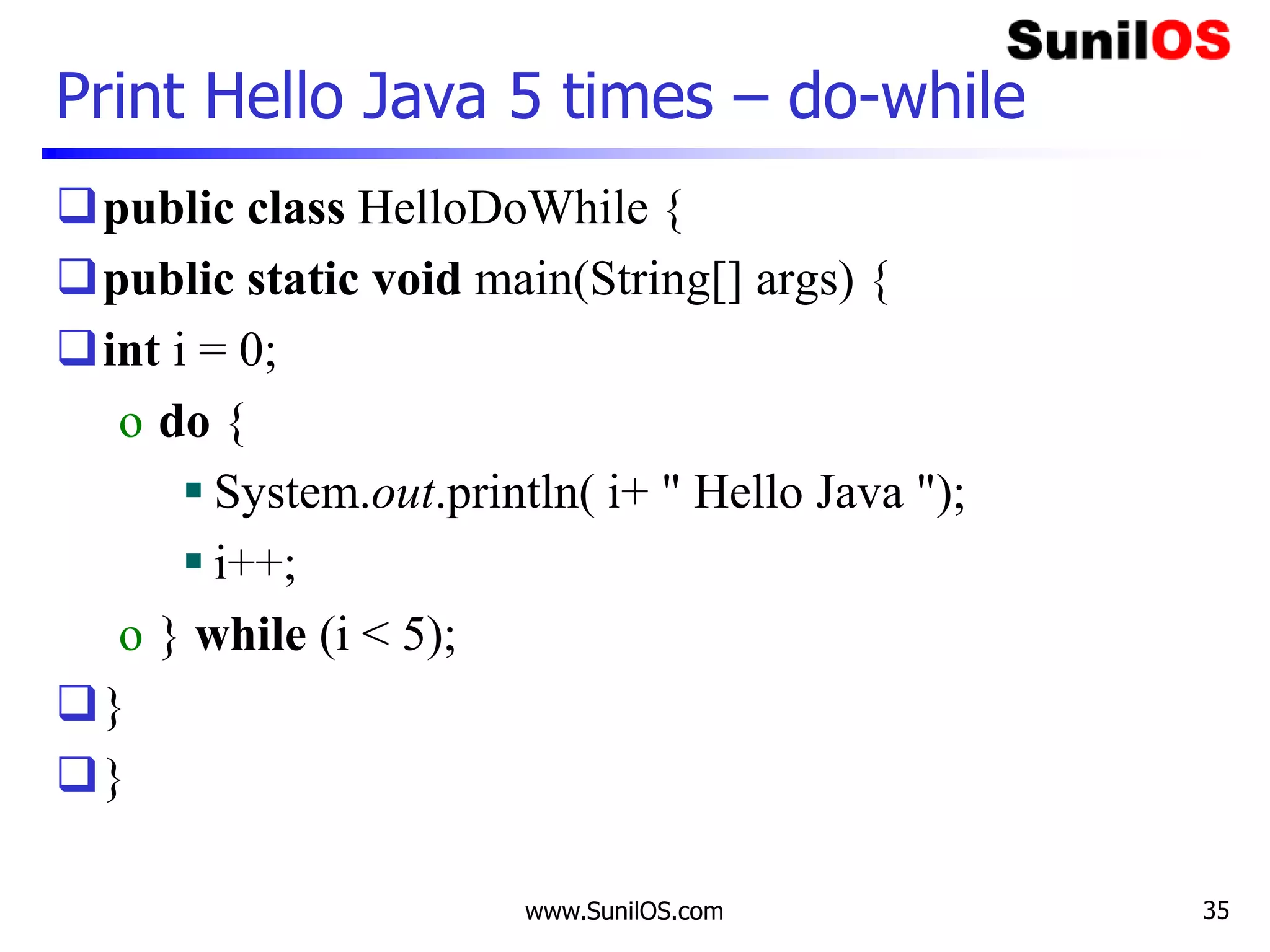 www.SunilOS.com 35
Print Hello Java 5 times – do-while
public class HelloDoWhile {
public static void main(String[] args) {
int i = 0;
o do {
 System.out.println( i+ " Hello Java ");
 i++;
o } while (i < 5);
}
}
 